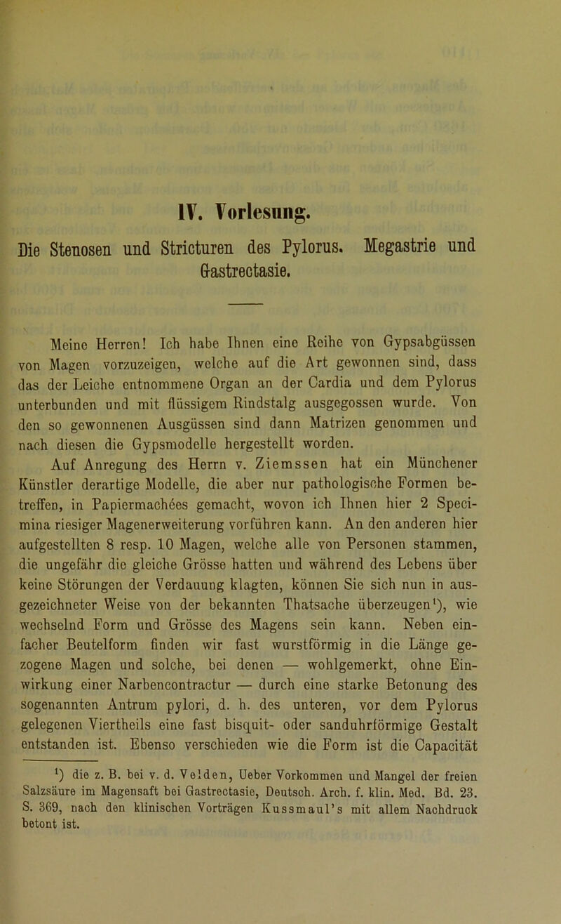 Die Stenosen und Stricturen des Pylorus. Megastrie und Gastrectasie. Meine Herren! Ich habe Ihnen eine Reihe von Gypsabgüssen von Magen vorzuzeigen, welche auf die Art gewonnen sind, dass das der Leiche entnommene Organ an der Cardia und dem Pylorus unterbunden und mit flüssigem Rindstalg ausgegossen wurde. Von den so gewonnenen Ausgüssen sind dann Matrizen genommen und nach diesen die Gypsmodelle hergestellt worden. Auf Anregung des Herrn v. Ziemssen hat ein Münchener Künstler derartige Modelle, die aber nur pathologische Formen be- treffen, in Papiermachees gemacht, wovon ich Ihnen hier 2 Speci- mina riesiger Magenerweiterung vorführen kann. An den anderen hier aufgestellten 8 resp. 10 Magen, welche alle von Personen stammen, die ungefähr die gleiche Grösse hatten und während des Lebens über keine Störungen der Verdauung klagten, können Sie sich nun in aus- gezeichneter Weise von der bekannten Thatsache überzeugen1), wie wechselnd Form und Grösse des Magens sein kann. Neben ein- facher Beutelform finden wir fast wurstförmig in die Länge ge- zogene Magen und solche, bei denen — wohlgemerkt, ohne Ein- wirkung einer Narbencontractur — durch eine starke Betonung des sogenannten Antrum pylori, d. h. des unteren, vor dem Pylorus gelegenen Viertheils eine fast bisquit- oder sanduhrförmige Gestalt entstanden ist. Ebenso verschieden wie die Form ist die Capacität *) die z. B. bei v. d. Velden, Ueber Vorkommen und Mangel der freien Salzsäure im Magensaft bei Gastrectasie, Deutsch. Arch. f. klin. Med. Bd. 23. S. 369, nach den klinischen Vorträgen Kussmaul’s mit allem Nachdruck betont ist.