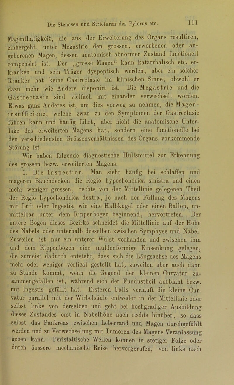 Magen thätigkeit, die aus der Erweiterung des Organs resultiren, einhergeht, unter Megastric den grossen, erworbenen oder an- geborenen Magen, dessen anatomisch-abnormer Zustand functionell compensirt ist. Der „grosse Magen“ kann katarrhalisch etc. er- kranken und sein Träger dyspeptisch werden, aber ein solcher Kranker hat keine Gastrectasie im klinischen Sinne, obwohl er dazu mehr wie Andere disponirt ist. Die Megastrie und die Gastrectasie sind vielfach mit einander verwechselt worden. Etwas ganz Anderes ist, um dies vorweg zu nehmen, die Magen- insufficienz, welche zwar zu den Symptomen der Gastrectasie führen kann und häufig führt, aber nicht die anatomische Unter- lage des erweiterten Magens hat, sondern eine functionello bei den verschiedensten Grössenverhältnissen des Organs vorkommende Störung ist. Wir haben folgende diagnostische Hiilfsmittel zur Erkennung des grossen bezw. erweiterten Magens. 1. Die Inspection. Man sicht häufig bei schlaffen und mageren Bauchdecken die Regio hypochondrica sinistra und einen mehr weniger grossen, rechts von der Mittellinie gelegenen Theil der Regio hypochondrica dextra, je nach der Füllung des Magens mit Luft oder Ingestis, wie eine Halbkugel oder einen Ballon, un- mittelbar unter dem Rippenbogen beginnend, hervortreten. Der untere Bogen dieses Bezirks schneidet die Mittellinie auf der Höhe des Nabels oder unterhalb desselben zwischen Symphyse und Nabel. Zuweilen ist nur ein unterer Wulst vorhanden und zwischen ihm und dem Rippenbogen eine muldenförmige Einsenkung gelegen, die zumeist dadurch entsteht, dass sich die Längsachse des Magens mehr oder weniger vertical gestellt hat, zuweilen aber auch dann zu Stande kommt, wenn die Gegend der kleinen Curvatur zu- samraengefallen ist, während sich der Fundustheil aufbläht bezw. mit Ingestis gefüllt hat. Ersteren Falls verläuft die kleine Cur- vatur parallel mit der Wirbelsäule entweder in der Mittellinie oder selbst links von derselben und geht bei hochgradiger Ausbildung dieses Zustandes erst in Nabelhöhe nach rechts hinüber, so dass selbst das Pankreas zwischen Leberrand und Magen durchgefühlt werden und zu Verwechselung mit Tumoren des Magens Veranlassung geben kann. Peristaltische Wellen können in stetiger Folge oder durch äussere mechanische Reize hervorgerufen, von links nach