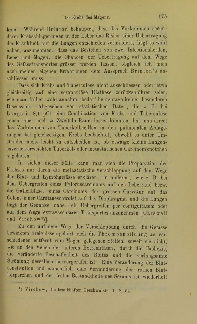 kam. Während Brinton behauptet, dass das Vorkommen secun- därer Krebsablagerungen in der Leber das Risico einer Uebertragung der Krankheit auf die Lungen entschieden vermindere, liegt es wohl näher, anzunehmen, dass das Bestehen von zwei Infectionsherden, Leber und Magen, die Chancen der Uebertragung auf dem Wege des Gefässtransportes grösser werden lassen, obgleich ich mich nach meineu eigenen Erfahrungen dem Ausspruch Brinton’s an- schliessen muss. Dass sich Krebs und Tuberculose nicht ausschliessen oder etwa gleichzeitig auf eine scrophulöse Diathese zurückzuführen seien, wie man früher wohl annahm, bedarf heutzutage keiner besonderen Discussion. Abgesehen von statistischen Daten, die z. B. bei Lange iu 8,1 pCt. eine Combination von Krebs und Tuberculose geben, aber noch zu Zweifeln Raum lassen könnten, hat man direct das Vorkommen von Tuberkelbacillen iu den pulmonalen Ablage- rungen bei gleichzeitigem Krebs beobachtet, obwohl es unter Um- ständen nicht leicht zu entscheiden ist, ob etwaige kleine Lungen- cavernen erweichten Tuberkel- oder metastatischen Carcinomknötchen angehören. In vielen dieser Fälle kann man sich die Propagation des Krebses nur durch die metastatische Verschleppung auf dem Wege der Blut- und Lymphgefässe erklären, in anderen, wie z. B. bei dem Uebergreifen eines Pyloruscarcinoms auf den Leberrand bezw. die Gallenblase, eines Carcinoms der grossen Curvatur auf das Colon, einer Cardiageschwulst auf das Diaphragma und die Lungen liegt der Gedanke nahe, ein Uebergreifen per contiguitatem oder auf dem Wege extravasculären Transportes anzunehmen [Carswell und Virchow1)]. Zu den auf dem Wege der Verschleppung durch die Gefässe bewirkten Ereignissen gehörtauch die Thrombenbildung an ver- schiedenen entfernt vom Magen gelegenen Stellen, soweit sie nicht, wie an den Venen der unteren Extremitäten, durch die Cachexie, die veränderte Beschaffenheit des Blutes und die verlangsamte Strömung desselben hervorgerufen ist. Eine Veränderung der Blut- constitution und namentlich eine Verminderung der rothen Blut- körperchen und der festen Bestandtheile des Serums ist wiederholt ') Virchow, Die krankhaften Geschwülste. I. S. 54.
