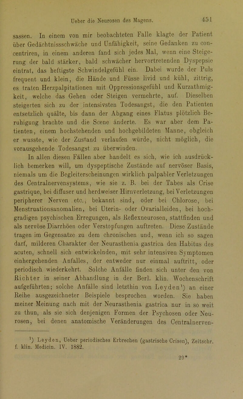 sassen. In einem von mir beobachteten Falle klagte der Patient über Gedäcbtnissscbwache und Unfähigkeit, seine Gedanken zu con- centriren, in einem anderen fand sich jedes Mal, wenn eine Steige- rung der bald stärker, bald schwächer hervortretenden Dyspepsie eintrat, das heftigste Schwindelgefühl ein. Dabei wurde der Puls frequent und klein, die Hände und Füsse livid und kühl, zittrig, es traten Herzpalpitationen mit Oppressionsgefühl und Kurzathmig- keit, welche das Gehen oder Steigen vermehrte, auf. Dieselben steigerten sich zu der intensivsten Todesangst, die den Patienten entsetzlich quälte, bis dann der Abgang eines Flatus plötzlich Be- ruhigung brachte und die Scene änderte. Es war aber dem Pa- tienten, einem hochstehenden und hochgebildeten Manne, obgleich er wusste, wie der Zustand verlaufen würde, nicht möglich, die vorausgehende Todesangst zu überwinden. In allen diesen Fällen aber handelt es sich, wie ich ausdrück- lich bemerken will, um dyspeptische Zustände auf nervöser Basis, niemals um die Begleiterscheinungen wirklich palpabler Verletzungen des Centralnervensystems, wie sie z. B. bei der Tabes als Crise gastrique, bei diffuser und herdweiser Hirnverletzung, bei Verletzungen peripherer Nerven etc., bekannt sind, oder bei Chlorose, bei Menstruationsanomalien, bei Uterin- oder Ovarialleiden, bei hoch- gradigen psychischen Erregungen, als Reflexneurosen, stattfinden und als nervöse Diarrhöen oder Verstopfungen auftreten. Diese Zustände tragen im Gegensätze zu dem chronischen und, wenn ich so sagen darf, milderen Charakter der Neurasthenia gastrica den Habitus des acuten, schnell sich entwickelnden, mit sehr intensiven Symptomen einhergehenden Anfalles, der entweder nur einmal auftritt, oder periodisch wiederkehrt. Solche Anfälle finden sich unter den von Richter in seiner Abhandlung in der Berl. klin. Wochenschrift aufgeführten; solche Anfälle sind letzthin von Leyden1) an einer Reihe ausgezeichneter Beispiele besprochen worden. Sie haben meiner Meinung nach mit der Neurasthenia gastrica nur in so weit zu thun, als sie sich denjenigen Formen der Psychosen oder Neu- rosen, bei denen anatomische Veränderungen des Central nerven- ’) Leyden, Ueber periodisches Erbrechen (gastrische Crisen), Zeitschr. f. klin. Medicin. IV. 1882. 29*