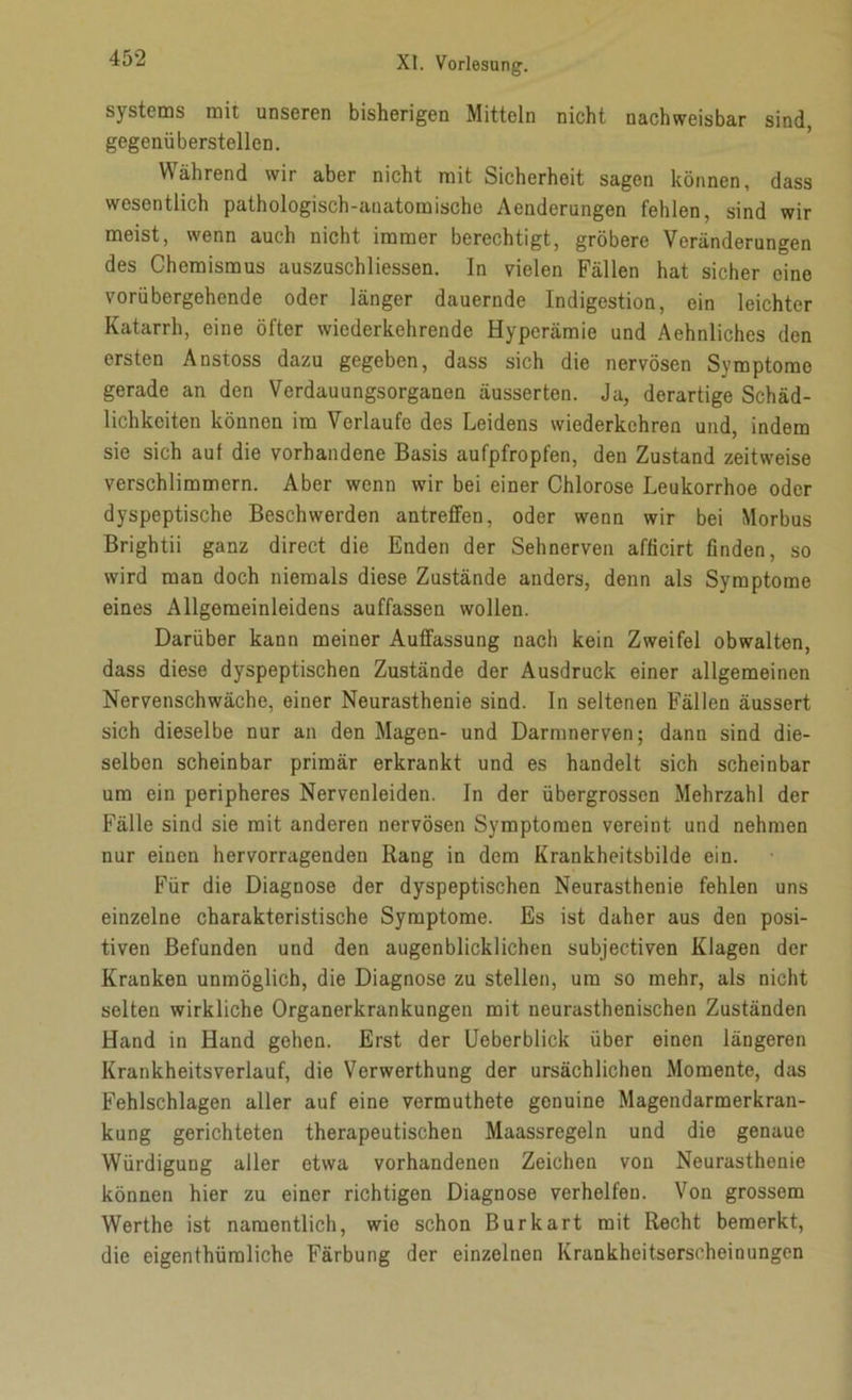 Systems mit unseren bisherigen Mitteln nicht nachweisbar sind, gegenüberstellen. Während wir aber nicht mit Sicherheit sagen können, dass wesentlich pathologisch-anatomische Aenderungen fehlen, sind wir meist, wenn auch nicht immer berechtigt, gröbere Veränderungen des Chemismus auszuschliessen. In vielen Fällen hat sicher eine vorübergehende oder länger dauernde Indigestion, ein leichter Katarrh, eine öfter wiederkehrende Hyperämie und Aehnliches den ersten Anstoss dazu gegeben, dass sich die nervösen Symptome gerade an den Verdauungsorganen äusserten. Ja, derartige Schäd- lichkeiten können im Verlaufe des Leidens wiederkehren und, indem sie sich aul die vorhandene Basis aufpfropfen, den Zustand zeitweise verschlimmern. Aber wenn wir bei einer Chlorose Leukorrhoe oder dyspeptische Beschwerden antreffen, oder wenn wir bei Morbus Brightii ganz direct die Enden der Sehnerven afficirt finden, so wird man doch niemals diese Zustände anders, denn als Symptome eines Allgeraeinleidens auffassen wollen. Darüber kann meiner Auffassung nach kein Zweifel obwalten, dass diese dyspeptischen Zustände der Ausdruck einer allgemeinen Nervenschwäche, einer Neurasthenie sind. In seltenen Fällen äussert sich dieselbe nur an den Magen- und Darmnerven; dann sind die- selben scheinbar primär erkrankt und es handelt sich scheinbar um ein peripheres Nervenleiden. In der übergrossen Mehrzahl der Fälle sind sie mit anderen nervösen Symptomen vereint und nehmen nur einen hervorragenden Rang in dem Krankheitsbilde ein. Für die Diagnose der dyspeptischen Neurasthenie fehlen uns einzelne charakteristische Symptome. Es ist daher aus den posi- tiven Befunden und den augenblicklichen subjectiven Klagen der Kranken unmöglich, die Diagnose zu stellen, um so mehr, als nicht selten wirkliche Organerkrankungen mit neurasthenischen Zuständen Hand in Hand gehen. Erst der Ueberblick über einen längeren Krankheitsverlauf, die Verwerthung der ursächlichen Momente, das Fehlschlagen aller auf eine vermuthete genuine Magendarmerkran- kung gerichteten therapeutischen Maassregeln und die genaue Würdigung aller etwa vorhandenen Zeichen von Neurasthenie können hier zu einer richtigen Diagnose verhelfen. Von grossem Werthe ist namentlich, wie schon Burkart mit Recht bemerkt, die eigenthüraliche Färbung der einzelnen Krankheitserscheinungen