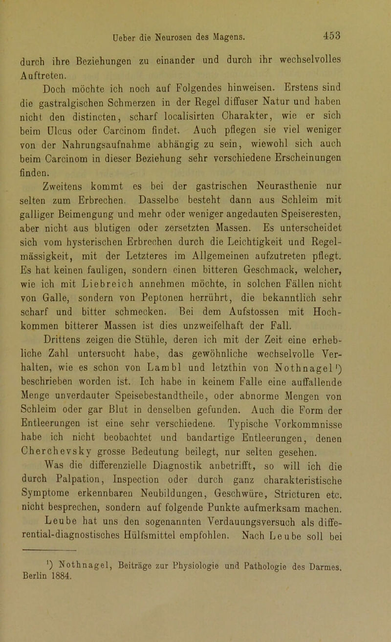 durch ihre Beziehungen zu einander und durch ihr wechselvolles Auftreten. Doch möchte ich noch auf Folgendes hinweisen. Erstens sind die gastralgischon Schmerzen in der Regel diffuser Natur und haben nicht den distincten, scharf localisirten Charakter, wie er sich beim Ulcus oder Carcinom findet. Auch pflegen sie viel weniger von der Nahrungsaufnahme abhängig zu sein, wiewohl sich auch beim Carcinom in dieser Beziehung sehr verschiedene Erscheinungen finden. Zweitens kommt es bei der gastrischen Neurasthenie nur selten zum Erbrechen. Dasselbe besteht dann aus Schleim mit galliger Beimengung und mehr oder weniger angedauten Speiseresten, aber nicht aus blutigen oder zersetzten Massen. Es unterscheidet sich vom hysterischen Erbrechen durch die Leichtigkeit und Regel- mässigkeit, mit der Letzteres im Allgemeinen aufzutreten pflegt. Es hat keinen fauligen, sondern einen bitteren Geschmack, welcher, wie ich mit Liebreich annehmen möchte, in solchen Fällen nicht von Galle, sondern von Peptonen herrührt, die bekanntlich sehr scharf und bitter schmecken. Bei dem Aufstossen mit Hoch- kommen bitterer Massen ist dies unzweifelhaft der Fall. Drittens zeigen die Stühle, deren ich mit der Zeit eine erheb- liche Zahl untersucht habe, das gewöhnliche Wechsel volle Ver- halten, wie es schon von Lambl und letzthin von Nothnagel1) beschrieben worden ist. Ich habe in keinem Falle eine auffallende Menge unverdauter Speisebestandtheile, oder abnorme Mengen von Schleim oder gar Blut in denselben gefunden. Auch die Form der Entleerungen ist eine sehr verschiedene. Typische Vorkommnisse habe ich nicht beobachtet und bandartige Entleerungen, denen Cherchevsky grosse Bedeutung beilegt, nur selten gesehen. Was die differenzielle Diagnostik anbetrifft, so will ich die durch Palpation, Inspection oder durch ganz charakteristische Symptome erkennbaren Neubildungen, Geschwüre, Stricturen etc. nicht besprechen, sondern auf folgende Punkte aufmerksam machen. Leube hat uns den sogenannten Verdauungsversuch als diffe- rential-diagnostisches Hülfsmittel empfohlen. Nach Leube soll bei ') Nothnagel, Beiträge zur Physiologie und Pathologie des Darmes. Berlin 1884.