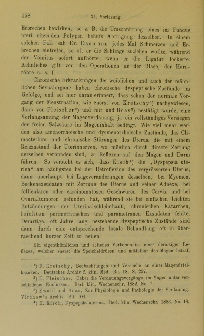 Erbrechen bewirken, so z. B. die Umschnürung eines im Fundus uteri sitzenden Polypen behufs Abtragung desselben, ln einem solchen Fall sah Dr. D au mann jedes Mal Schmerzen und Er- brechen eintreten, so oft er die Schlinge zuziehen wollte, während der Yomitus sofort aufhörte, wenn er die Ligatur lockerte. Achnliches gilt von den Operationen an der Blase, der Harn- röhre u. s. f. Chronische Erkrankungen der weiblichen und auch der männ- lichen Sexualorgane haben chronische dyspeptische Zustände im Gefolge, und sei hier daran erinnert, dass schon der normale Vor- gang der Menstruation, wie zuerst von Kretschy1) nachgewiesen, dann von Fleischer2) und mir und Boas3) bestätigt wurde, eine Verlangsamung der Magenverdauung, ja ein vollständiges Versiegen der freien Salzsäure im Mageninhalt bedingt. Wie viel mehr wer- den also amcnorrhoische und dysmenorrhoische Zustände, das Cli- macterium und chronische Störungen des Uterus, die mit einem Reizzustand der Uterinnerven, wo möglich durch directe Zerrung derselben verbunden sind, zu Reflexen auf den Magen und Darm führen. So versteht es sich, dass Kisch4) die „Dyspepsia ute- rina“ am häufigsten bei der Retroflexion des vergrösserten Uterus, dann überhaupt bei Lageveränderungen desselben, bei Myomen, Beckenexsudaten mit Zerrung des Uterus und seiner Adnexe, bei folliculären oder careinomatösen Geschwüren des Cervix und bei Ovarialtumoren gefunden hat, während sie bei einfachen leichten Entzündungen der Uterinalschleimhaut, chronischen Katarrhen, leichten perimetritischen und parametranen Exsudaten fehlte. Derartige, oft Jahre lang bestehende dyspeptische Zustände sind dann durch eine entsprechende locale Behandlung oft in über- raschend kurzer Zeit zu heilen. Ein eigenthümliches und seltenes Vorkommniss eines derartigen Re- flexes, welcher zuerst die Speicheldrüsen und mittelbar den Magen betraf, ') F. Kretschy, Beobachtungen und Versuche an einer Magenfistel- kranken. Deutsches Archiv f. klin. Med. Bd. 18. S. 257. 2) E. Fleischer, Ueber die Verdauungsvorgänge im Magen unter ver- schiedenen Einflüssen. Berl. klin. Wochenschr. 1882. No. 7. 3) Ewald und Boas, Zur Physiologie und Pathologie der Verdauung. Virchow’s Archiv. Bd. 104. 4) II. Kisch, Dyspepsia uterina. Berl. klin. Wochenschr, 1883. No. 18.