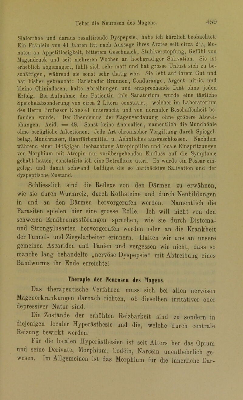 Sialorrhoe und daraus resultirende Dyspepsie, habe ich kürzlich beobachtet. Ein Fräulein von 41 Jahren litt nach Aussage ihres Arztes seit circa 2‘/2 Mo- naten an Appetitlosigkeit, bitterem Geschmack, Stuhl Verstopfung, Gefühl von Magendruck und seit mehreren Wochen an hochgradiger Salivation. Sie ist erheblich abgemagert, fühlt sich sehr matt und hat grosse Unlust sich zu be- schäftigen, während sie sonst sehr thätig war. Sie lebt auf ihrem Gut und hat bisher gebraucht: Carlsbader Brunnen, Condurango, Argent. nitric. und kleine Chinindosen, kalte Abreibungen und entsprechende Diät ohne jeden Erfolg. Bei Aufnahme der Patientin in’s Sanatorium wurde eine tägliche Speichelabsonderung von circa 2 Litern constatirt, welcher im Laboratorium des Herrn Professor Kos sei untersucht und von normaler Beschaffenheit be- funden wurde. Der Chemismus der Magenverdauung ohne gröbere Abwei- chungen. Acid. = 48. Sonst keine Anomalien, namentlich die Mundhöhle ohne bezügliche Affectionen. Jede Art chronischer Vergiftung durch Spiegel- belag, Mundwasser, Haarfärbemittel u. Aehnliches ausgeschlossen. Nachdem während einer 14tägigen Beobachtung Atropinpillen und locale Einspritzungen von Morphium mit Atropin nur vorübergehenden Einfluss auf die Symptome gehabt hatten, constatirte ich eine Retroflexio uteri. Es wurde ein Pessar ein- gelegt und damit schwand baldigst die so hartnäckige Salivation und der dyspeptische Zustand. Schliesslich sind die Reflexe von den Därmen zu erwähnen, wie sie durch Wurmreiz, durch Kothsteine und durch Neubildungen in und an den Därmen hervorgerufen werden. Namentlich die Parasiten spielen hier eine grosse Rolle. Ich will nicht von den schweren Ernährungsstörungen sprechen, wie sie durch Distoraa- und Strongylusarten hervorgerufen werden oder an die Krankheit der Tunnel- und Ziegelarbeiter erinnern. Halten wir uns an unsere gemeinen Ascariden und Tänien und vergessen wir nicht, dass so manche lang behandelte „nervöse Dyspepsie“ mit Abtreibung eines Bandwurms ihr Ende erreichte! Therapie der Neurosen des Magens. Das therapeutische Verfahren muss sich bei allen nervösen Magenerkranbungen darnach richten, ob dieselben irritativer oder depressiver Natur sind. Die Zustände der erhöhten Reizbarkeit sind zu sondern in diejenigen localer Hyperästhesie und die, welche durch centrale Reizung bewirkt werden. Für die localen Hyperästhesien ist seit Alters her das Opium und seine Derivate, Morphium, Codein, Narcein unentbehrlich ge- wesen. Im Allgemeinen ist das Morphium für die innerliche Dar-