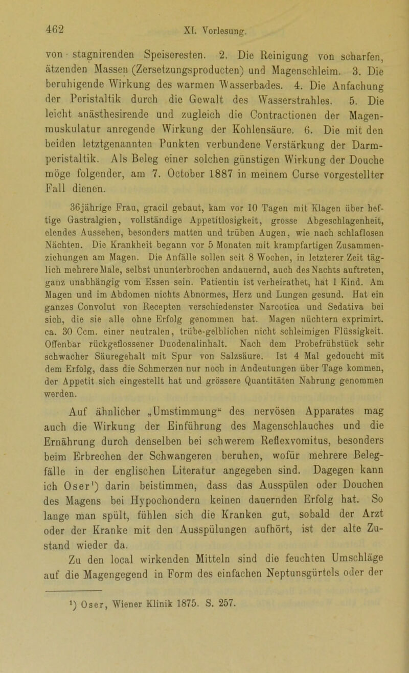 von • stagnirenden Speiseresten. 2. Die Reinigung von scharfen, ätzenden Massen (Zersetzungsproducten) und Magenschleim. 3. Die beruhigende Wirkung des warmen 'Wasserbades. 4. Die Anfachung der Peristaltik durch die Gewalt des Wasserstrahles. 5. Die leicht anästhesirende und zugleich die Contractionen der Magen- muskulatur anregende Wirkung der Kohlensäure. 6. Die mit den beiden letztgenannten Punkten verbundene Verstärkung der Darm- peristaltik. Als Beleg einer solchen günstigen Wirkung der Douche möge folgender, am 7. October 1887 in meinem Curse vorgestellter Fall dienen. 36jährige Frau, gracil gebaut, kam vor 10 Tagen mit Klagen über hef- tige Gastralgien, vollständige Appetitlosigkeit, grosse Abgeschlagenheit, elendes Aussehen, besonders matten und trüben Augen, wie nach schlaflosen Nächten. Die Krankheit begann vor 5 Monaten mit krampfartigen Zusammen- ziohungen am Magen. Die Anfälle sollen seit 8 Wochen, in letzterer Zeit täg- lich mehrere Male, selbst ununterbrochen andauernd, auch des Nachts auftreten, ganz unabhängig vom Essen sein. Patientin ist verheirathet, hat 1 Kind. Am Magen und im Abdomen nichts Abnormes, Herz und Lungen gesund. Hat ein ganzes Convolut von Recepten verschiedenster Narcotica und Sedativa bei sich, die sie alle ohne Erfolg genommen hat. Magen nüchtern exprimirt. ca. 30 Ccm. einer neutralen, trübe-gelblichen nicht schleimigen Flüssigkeit. Offenbar rückgeflossener Duodenalinhalt. Nach dem Probefrühstück sehr schwacher Säuregehalt mit Spur von Salzsäure. Ist 4 Mal gedoucht mit dem Erfolg, dass die Schmerzen nur noch in Andeutungen über Tage kommen, der Appetit sich eingestellt hat und grössere Quantitäten Nahrung genommen werden. Auf ähnlicher „Umstimmung“ des nervösen Apparates mag auch die Wirkung der Einführung des Magenschlauches und die Ernährung durch denselben bei schwerem Reflexvomitus, besonders beim Erbrechen der Schwangeren beruhen, wofür mehrere Beleg- fälle in der englischen Literatur angegeben sind. Dagegen kann ich Oser1) darin beistimmen, dass das Ausspülen oder Douchen des Magens bei Hypochondern keinen dauernden Erfolg hat. So lange man spült, fühlen sich die Kranken gut, sobald der Arzt oder der Kranke mit den Ausspülungen aufhört, ist der alte Zu- stand wieder da. Zu den local wirkenden Mitteln sind die feuchten Umschläge auf die Magengegend in Form des einfachen Neptunsgürtcls oder der *) Oser, Wiener Klinik 1875. S. 257.