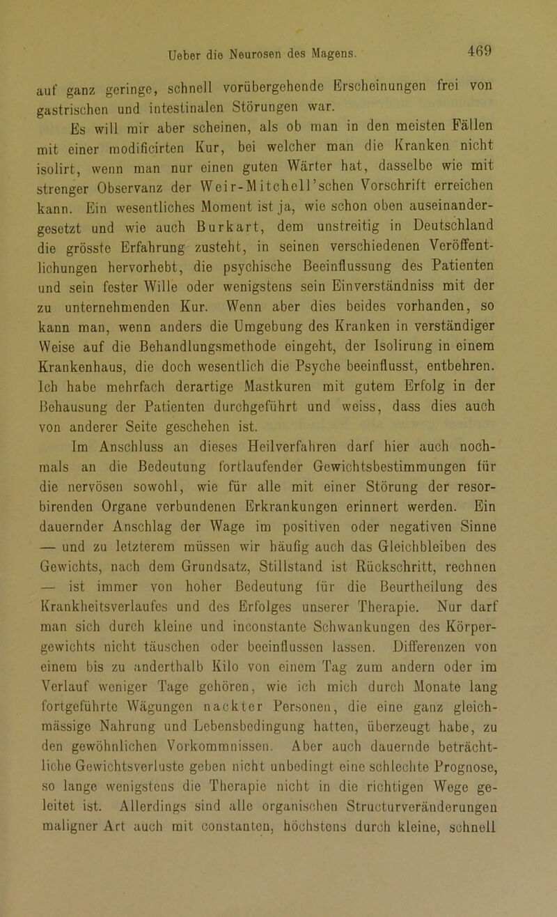 auf ganz geringe, schnell vorübergehende Erscheinungen frei von gastrischen und intestinalen Störungen war. Es will mir aber scheinen, als ob man in den meisten Fällen mit einer modificirten Kur, bei welcher man die Kranken nicht isolirt, wenn man nur einen guten Wärter hat, dasselbe wie mit strenger Observanz der Weir-MitchelFschen Vorschrift erreichen kann. Ein wesentliches Moment ist ja, wie schon oben auseinander- gesetzt und wie auch Burkart, dem unstreitig in Deutschland die grösste Erfahrung zusteht, in seinen verschiedenen Veröffent- lichungen hervorhebt, die psychische Beeinflussung des Patienten und sein fester Wille oder wenigstens sein Einverständniss mit der zu unternehmenden Kur. Wenn aber dies beides vorhanden, so kann man, wenn anders die Umgebung des Kranken in verständiger Weise auf die Behandlungsmethode eingeht, der Isolirung in einem Krankenhaus, die doch wesentlich die Psyche beeinflusst, entbehren. Ich habe mehrfach derartige Mastkuren mit gutem Erfolg in der Behausung der Patienten durchgeführt und weiss, dass dies auch von anderer Seite geschehen ist. Im Anschluss an dieses Heilverfahren darf hier auch noch- mals an die Bedeutung fortlaufender Gewichtsbestimmungen für die nervösen sowohl, wie für alle mit einer Störung der resor- birenden Organe verbundenen Erkrankungen erinnert werden. Ein dauernder Anschlag der Wage im positiven oder negativen Sinne — und zu letzterem müssen wir häufig auch das Gleichbleiben des Gewichts, nach dem Grundsatz, Stillstand ist Rückschritt, rechnen — ist immer von hoher Bedeutung für die Beurtheilung des Krankheitsverlaufes und des Erfolges unserer Therapie. Nur darf man sich durch kleine und inconstante Schwankungen des Körper- gewichts nicht täuschen oder beeinflussen lassen. Differenzen von einem bis zu anderthalb Kilo von einem Tag zum andern oder im Verlauf weniger Tage gehören, wie ich mich durch Monate lang fortgeführte Wägungen nackter Personen, die eine ganz gleich- mässigo Nahrung und Lebensbedingung hatten, überzeugt habe, zu den gewöhnlichen Vorkommnissen. Aber auch dauernde beträcht- liche Gewichtsverluste geben nicht unbedingt eine schlechte Prognose, so lange wenigstens die Therapie nicht in die richtigen Wege ge- leitet ist. Allerdings sind alle organischen Structurveränderungen maligner Art auch mit constantcu, höchstens durch kleine, schnell