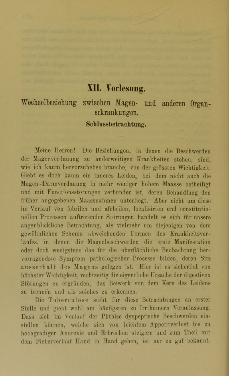 XII. Torlesnng. Wechselbeziehung zwischen Magen- und anderen Organ- erkrankungen. Sclilussbetrachtung. Meine Herren! Die Beziehungen, in denen die Beschwerden der Magenverdauung zu anderweitigen Krankheiten stehen, sind, wie ich kaum hervorzuheben brauche, von der grössten Wichtigkeit. Giebt es doch kaum ein inneres Leiden, bei dem nicht auch die Magen-Darmverdauung in mehr weniger hohem Maasse betheiligt und mit Functionsstörungen verbunden ist, deren Behandlung den früher angegebenen Maassnahmen unterliegt. Aber nicht um diese im Verlauf von febrilen und afebrilen, localisirten und constitutio- nellen Processen auftretenden Störungen handelt es sich für unsere augenblickliche Betrachtung, als vielmehr um diejenigen von dem gewöhnlichen Schema abweichenden Formen dos Krankheitsver- laufes, in denen die Magenbeschwerden die erste Manifestation oder doch wenigstens das für die oberflächliche Beobachtung her- vorragendste Symptom pathologischer Processe bilden, deren Sitz ausserhalb des Magens gelegen ist. Hier ist es sicherlich von höchster Wichtigkeit, rechtzeitig die eigentliche Ursache der digestiven Störungen zu ergründen, das Beiwerk von dem Kern des Leidens zu trennen und als solches zu erkennen. Die Tuberculose steht für diese Betrachtungen an erster Stelle und giebt wohl am häufigsten zu Irrthiiraern Veranlassung. Dass sich im Verlauf der Phthise dyspeptische Beschwerden ein- stellen können, welche sich von leichtem Appetitvcrlust bis zu hochgradiger Anorexie und Erbrechen steigern und zum Theil mit dem Fieberverlauf Hand in Hand gehen, ist nur zu gut bekannt.