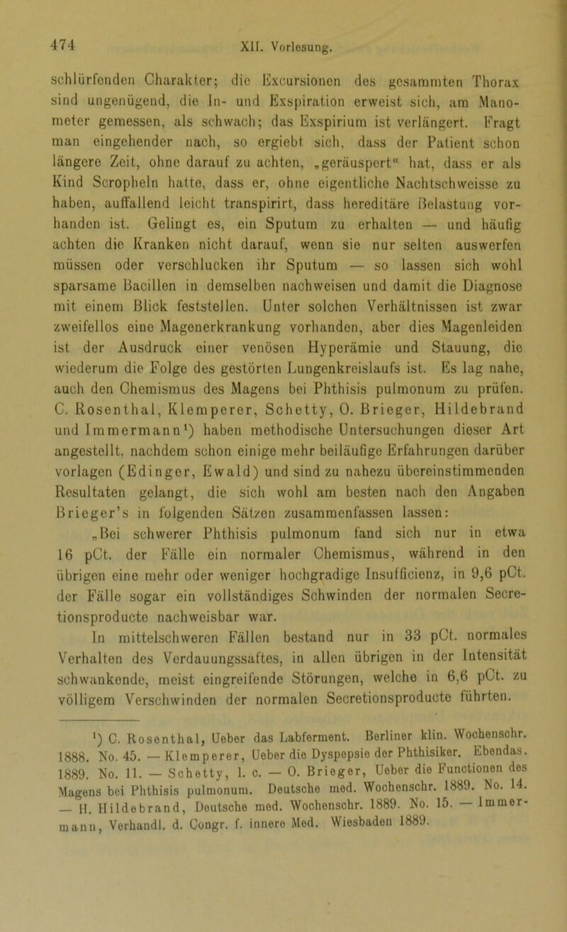 schlürfenden Charakter; die Excursioncn des gesamraten Thorax sind ungenügend, die ln- und Exspiration erweist sich, am Mano- meter gemessen, als schwach; das Exspirium ist verlängert. Fragt man eingehender nach, so ergiebt sich, dass der Patient schon längere Zeit, ohne darauf zu achten, „geräuspert“ hat, dass er als Kind Scropheln hatte, dass er, ohne eigentliche Nachtschweisse zu haben, auffallend leicht transpirirt, dass hereditäre Belastung vor- handen ist. Gelingt es, ein Sputum zu erhalten — und häufig achten die Kranken nicht darauf, wenn sie nur selten auswerfen müssen oder verschlucken ihr Sputum — so lassen sich wohl sparsame Bacillen in demselben nachweisen und damit die Diagnose mit einem Blick feststellen. Unter solchen Verhältnissen ist zwar zweifellos eine Magenerkrankung vorhanden, aber dies Magenleiden ist der Ausdruck einer venösen Hyperämie und Stauung, die wiederum die Folge des gestörten Lungenkreislaufs ist. Es lag naho, auch den Chemismus des Magens bei Phthisis pulmonum zu prüfen. C. Rosenthal, Klemperor, Schetty, 0. Brieger, Hildebrand und Immermann1) haben methodische Untersuchungen dieser Art angestellt, nachdem schon einige mehr beiläufige Erfahrungen darüber Vorlagen (Edingor, Ewald) und sind zu nahezu übereinstimmenden Resultaten gelangt, die sich wohl am besten nach den Angaben ßrieger’s in folgenden Sätzen zusammenfassen lassen: „Bei schwerer Phthisis pulmonum fand sich nur in etwa 16 pCt. der Fälle ein normaler Chemismus, während in den übrigen eine mehr oder weniger hochgradige Insufficienz, in 9,6 pCt. der Fälle sogar ein vollständiges Schwinden der normalen Secre- tionsproducte nachweisbar war. ln mittelschweren Fällen bestand nur in 33 pCt. normales Verhalten des Vordauungssaftes, in allon übrigen in der Intensität schwankende, meist eingreifende Störungen, welche in 6,6 pCt. zu völligem Verschwinden der normalen Secretionsproduotc führten. l) C. Rosenthal, Ueber das Labferment. Berliner klin. Wochenschr. 1888. No. 45. — Klemperer, Ueber die Dyspepsie der Phthisiker. Ebendas. 1889. No. 11. — Schetty, 1. c. — 0. Brieger, Ueber die Functionen des Magens bei Phthisis pulmonum. Deutsche mod. Wochenschr. 1889. Eo. 14. — 11. Hildebrand, Deutsche mod. Wochenschr. 1889. No. 15. — Immer- manu, Verband!, d. Congr. f. innere Mod. Wiesbaden 1889.