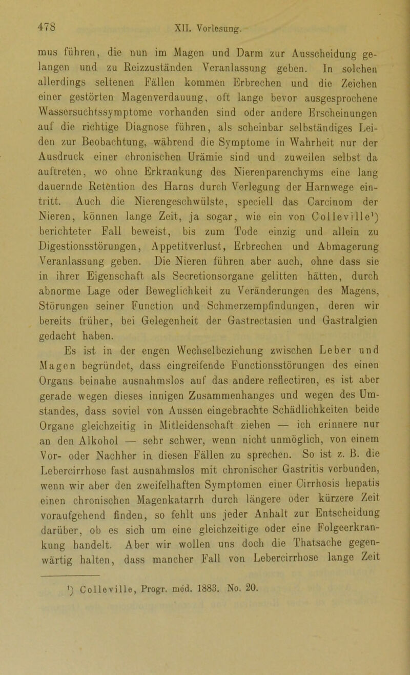 mus führen, die nun im Magen und Darm zur Ausscheidung ge- langen und zu Reizzuständen Veranlassung geben. In solchen allerdings seltenen Fällen kommen Erbrechen und die Zeichen einer gestörten Magen Verdauung, oft lange bevor ausgesprochene Wassersuchtssymptome vorhanden sind oder andere Erscheinungen auf die richtige Diagnose führen, als scheinbar selbständiges Lei- den zur Beobachtung, während die Symptome in Wahrheit nur der Ausdruck einer chronischen Urämie sind und zuweilen selbst da auftreten, wo ohne Erkrankung des Nierenparenchyms eine lang dauernde Retention des Harns durch Verlegung der Harnwege ein- tritt. Auch die Nierengeschwülste, speciell das Carcinom der Nieren, können lange Zeit, ja sogar, wie ein von Colleville1) berichteter Fall beweist, bis zum Tode einzig und allein zu Digestionsstörungen, Appetitverlust, Erbrechen und Abmagerung Veranlassung geben. Die Nieren führen aber auch, ohne dass sie in ihrer Eigenschaft als Secretionsorgano gelitten hätten, durch abnorme Lage oder Beweglichkeit zu Veränderungen des Magens, Störungen seiner Function und Schmerzempfindungcn, deren wir bereits früher, bei Gelegenheit der Gastreetasien und Gastralgien gedacht haben. Es ist in der engen Wechselbeziehung zwischen Leber und Magen begründet, dass eingreifende Functionsstörungen des einen Organs beinahe ausnahmslos auf das andere refiectiren, es ist aber gerade wegen dieses innigen Zusammenhanges und wegen des Um- standes, dass soviel von Aussen eingebrachte Schädlichkeiten beide Organe gleichzeitig in Mitleidenschaft ziehen — ich erinnere nur an den Alkohol — sehr schwer, wenn nicht unmöglich, von einem Vor- oder Nachher in diesen Fällen zu sprechen. So ist z. B. die Lebercirrhose fast ausnahmslos mit chronischer Gastritis verbunden, wenn wir aber den zweifelhaften Symptomen einer Cirrhosis hepatis einen chronischen Magenkatarrh durch längere oder kürzere Zeit voraufgehend finden, so fehlt uns jeder Anhalt zur Entscheidung darüber, ob es sich um eine gleichzeitige oder eine Folgeerkran- kung handelt. Aber wir wollen uns doch die Thatsache gegen- wärtig halten, dass mancher Fall von Lebercirrhose lange Zeit ') Colleville, Progr. möd. 1883. No. 20.