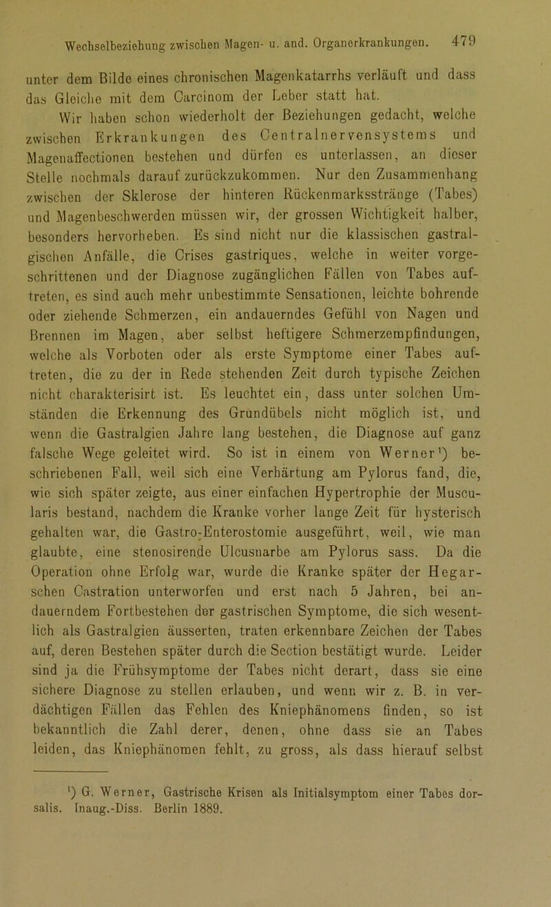 unter dem Bilde eines chronischen Magenkatarrhs verläuft und dass das Gleiche mit dem Carcinom der Leber statt hat. Wir haben schon wiederholt der Beziehungen gedacht, welche zwischen Erkrankungen des Centralnervensystems und Magenaffectionen bestehen und dürfen es unterlassen, an dieser Stelle nochmals darauf zurückzukommen. Nur den Zusammenhang zwischen der Sklerose der hinteren Rückenmarksstränge (Tabes) und Magenbeschwerden müssen wir, der grossen Wichtigkeit halber, besonders hervorheben. Es sind nicht nur die klassischen gastral- gischon Anfälle, die Crises gastriques, welche in weiter vorge- schrittenen und der Diagnose zugänglichen Fällen von Tabes auf- treten, es sind auch mehr unbestimmte Sensationen, leichte bohrende oder ziehende Schmerzen, ein andauerndes Gefühl von Nagen und Brennen im Magen, aber selbst heftigere Schraerzempfindungen, welche als Vorboten oder als erste Symptome einer Tabes auf- treten, die zu der in Rede stehenden Zeit durch typische Zeichen nicht eharakterisirt ist. Es leuchtet ein, dass unter solchen Um- ständen die Erkennung des Grundübels nicht möglich ist, und wenn die Gastralgien Jahre lang bestehen, die Diagnose auf ganz falsche Wege geleitet wird. So ist in einem von Werner’) be- schriebenen Fall, weil sich eine Verhärtung am Pylorus fand, die, wie sich später zeigte, aus einer einfachen Hypertrophie der Muscu- laris bestand, nachdem die Kranke vorher lange Zeit für hysterisch gehalten war, die Gastro:Enterostomie ausgeführt, weil, wie man glaubte, eine stenosirende Ulcusuarbc am Pylorus sass. Da die Operation ohne Erfolg war, wurde die Kranke später der Hegar- schen Gastration unterworfen und erst nach 5 Jahren, bei an- dauerndem Fortbestehen der gastrischen Symptome, die sich wesent- lich als Gastralgien äusserten, traten erkennbare Zeichen der Tabes auf, deren Bestehen später durch die Section bestätigt wurde. Leider sind ja die Frühsymptome der Tabes nicht derart, dass sie eine sichere Diagnose zu stellen erlauben, und wenn wir z. B. in ver- dächtigen Fällen das Fehlen des Kniephänomens finden, so ist bekanntlich die Zahl derer, denen, ohne dass sie an Tabes leiden, das Kniephänomen fehlt, zu gross, als dass hierauf selbst ’) G. Werner, Gastrische Krisen als Initialsymptom einer Tabes dor- salis. Inaug.-Diss. Berlin 1889.