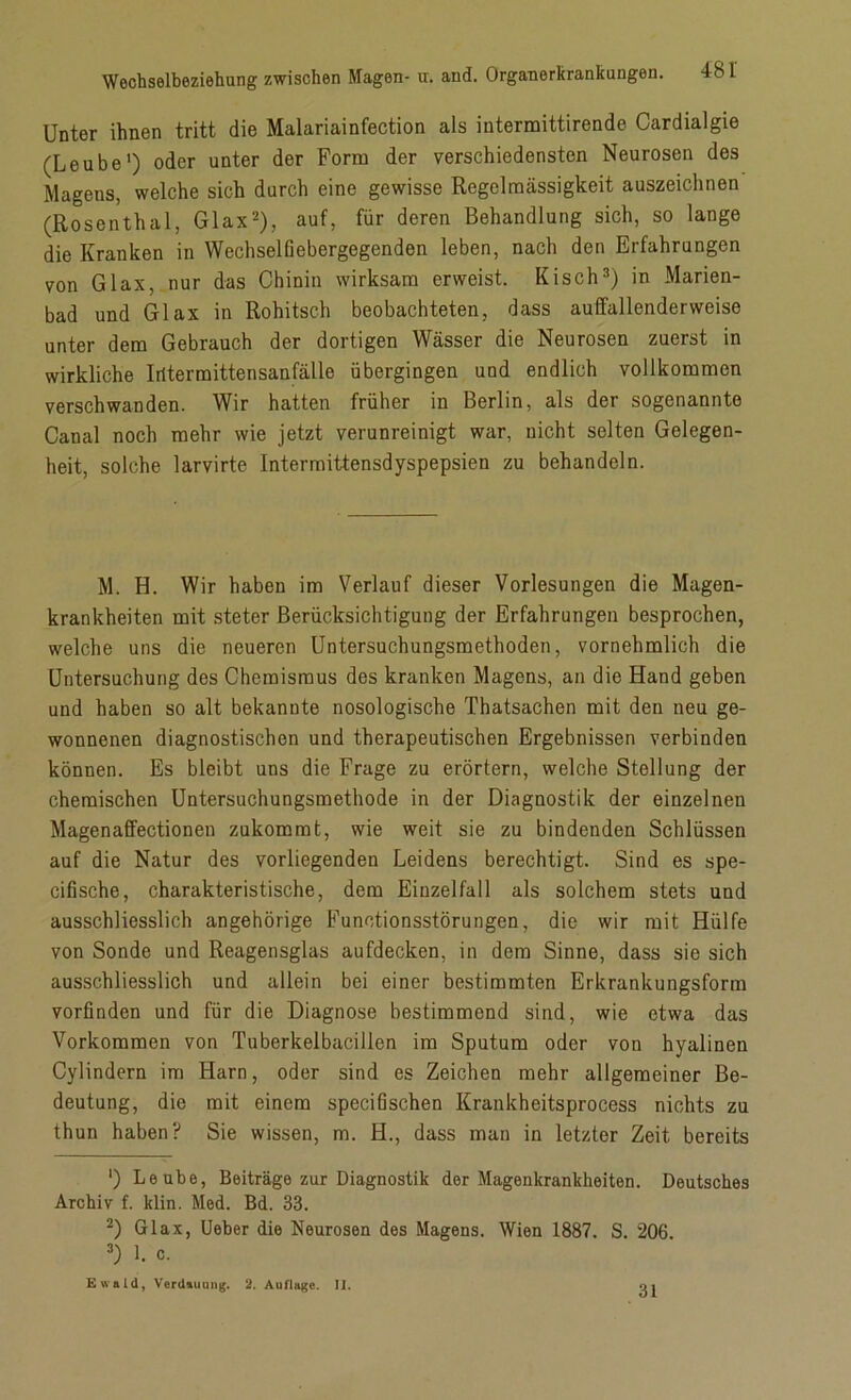 Unter ihnen tritt die Malariainfection als intermittirende Cardialgie (Leube1) oder unter der Form der verschiedensten Neurosen des Magens, welche sich durch eine gewisse Regelmässigkeit auszeichnen (Rosenthal, Glax2), auf, für deren Behandlung sich, so lange die Kranken in Wechselfiebergegenden leben, nach den Erfahrungen von Glax, nur das Chinin wirksam erweist. Kisch3) in Marien- bad und Glax in Rohitsch beobachteten, dass auffallenderweise unter dem Gebrauch der dortigen Wässer die Neurosen zuerst in wirkliche Irftermittensanfälle übergingen und endlich vollkommen verschwanden. Wir hatten früher in Berlin, als der sogenannte Canal noch mehr wie jetzt verunreinigt war, nicht selten Gelegen- heit, solche larvirte Intermittensdyspepsien zu behandeln. M. H. Wir haben im Verlauf dieser Vorlesungen die Magen- krankheiten mit steter Berücksichtigung der Erfahrungen besprochen, welche uns die neueren Untersuchungsmethoden, vornehmlich die Untersuchung des Chemismus des kranken Magens, an die Hand geben und haben so alt bekannte nosologische Thatsachen mit den neu ge- wonnenen diagnostischen und therapeutischen Ergebnissen verbinden können. Es bleibt uns die Frage zu erörtern, welche Stellung der chemischen Untersuchungsmethode in der Diagnostik der einzelnen Magenaffectionen zukommt, wie weit sie zu bindenden Schlüssen auf die Natur des vorliegenden Leidens berechtigt. Sind es spe- cifische, charakteristische, dem Einzelfall als solchem stets und ausschliesslich ungehörige Functionsstörungen, die wir mit Hülfe von Sonde und Reagensglas aufdecken, in dem Sinne, dass sie sich ausschliesslich und allein bei einer bestimmten Erkrankungsform vorfinden und für die Diagnose bestimmend sind, wie etwa das Vorkommen von Tuberkelbacillcn im Sputum oder von hyalinen Cylindern im Harn, oder sind es Zeichen mehr allgemeiner Be- deutung, die mit einem specifischen Krankheitsprocess nichts zu thun haben? Sie wissen, m. H., dass man in letzter Zeit bereits ') Leube, Beiträge zur Diagnostik der Magenkrankheiten. Deutsches Archiv f. klin. Med. Bd. 33. 2) Glax, Ueber die Neurosen des Magens. Wien 1887. S. 206 3) 1. c.