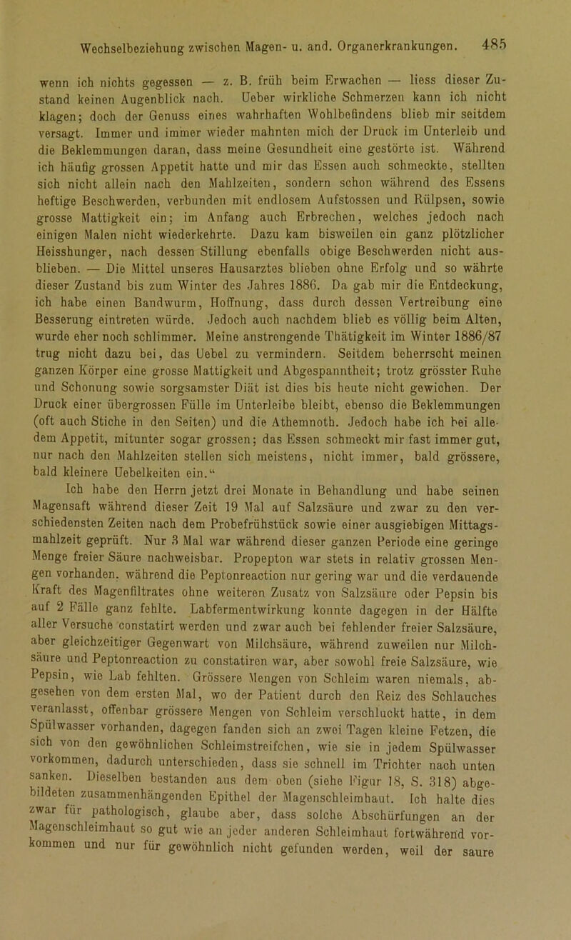wenn ich nichts gegessen — z. B. früh beim Erwachen — liess dieser Zu- stand keinen Augenblick nach. Ueber wirkliche Schmerzen kann ich nicht klagen; doch der Genuss eines wahrhaften Wohlbefindens blieb mir seitdem versagt. Immer und immer wieder mahnten mich der Druck im Unterleib und die Beklemmungen daran, dass meine Gesundheit eine gestörte ist. Während ich häufig grossen Appetit hatte und mir das Essen auch schmeckte, stellten sich nicht allein nach den Mahlzeiten, sondern schon während des Essens heftige Beschwerden, verbunden mit endlosem Aufstossen und Rülpsen, sowie grosse Mattigkeit ein; im Anfang auch Erbrechen, welches jedoch nach einigen Malen nicht wiederkehrte. Dazu kam bisweilen ein ganz plötzlicher Heisshunger, nach dessen Stillung ebenfalls obige Beschwerden nicht aus- blieben. — Die Mittel unseres Hausarztes blieben ohne Erfolg und so währte dieser Zustand bis zum Winter des Jahres 1886. Da gab mir die Entdeckung, ich habe einen Bandwurm, Hoffnung, dass durch dessen Vertreibung eine Besserung eintroten würde. Jedoch auch nachdem blieb es völlig beim Alten, wurde eher noch schlimmer. Meine anstrongende Thätigkeit im Winter 1886/87 trug nicht dazu bei, das Uebel zu vermindern. Seitdem beherrscht meinen ganzen Körper eine grosse Mattigkeit und Abgespanntheit; trotz grösster Ruhe und Schonung sowie sorgsamster Diät ist dies bis heute nicht gewichen. Der Druck einer iibergrossen Fülle im Unterleibe bleibt, ebenso die Beklemmungen (oft auch Stiche in den Seiten) und die Athemnoth. Jedoch habe ich bei alle- dem Appetit, mitunter sogar grossen; das Essen schmeckt mir fast immer gut, nur nach den Mahlzeiten stellen sich meistens, nicht immer, bald grössere, bald kleinere Uebelkeiten ein.“ Ich habe den Herrn jetzt drei Monate in Behandlung und habe seinen Magensaft während dieser Zeit 19 Mal auf Salzsäure und zwar zu den ver- schiedensten Zeiten nach dem Probefrühstück sowie einer ausgiebigen Mittags- mahlzeit geprüft. Nur 3 Mal war während dieser ganzen Periode eine geringe Menge freier Säure nachweisbar. Propepton war stets in relativ grossen Men- gen vorhanden, während die Peplonreaction nur gering war und die verdauende Kraft des Magenfiltrates ohne weiteren Zusatz von Salzsäure oder Pepsin bis auf 2 Fälle ganz fehlte. Labfermentwirkung konnte dagegen in der Hälfte aller Versuche constatirt werden und zwar auch bei fehlender freier Salzsäure, aber gleichzeitiger Gegenwart von Milchsäure, während zuweilen nur Milch- säure und Peptonreaction zu constatiren war, aber sowohl freie Salzsäure, wie Pepsin, wie Lab fehlten. Grössere Mengen von Schleim waren niemals, ab- gesehen von dem ersten Mal, wo der Patient durch den Reiz des Schlauches veranlasst, offenbar grössere Mengen von Schloim verschluckt hatte, in dem Spülwasser vorhanden, dagegen fanden sich an zwei Tagen kleine Fetzen, die sich von den gewöhnlichen Schleimstreifchen, wie sie in jedem Spülwasser Vorkommen, dadurch unterschieden, dass sie schnell im Trichter nach unten sanken. Dieselben bestanden aus dem oben (siehe Figur 18, S. 318) abge- bildeten zusammenhängenden Epithel der Magenschleimhaut. Ich halte dies zwar für pathologisch, glaube aber, dass solche Abschürfungen an der Magenschleimhaut so gut wie an jeder anderen Schleimhaut fortwährend Vor- kommen und nur für gewöhnlich nicht gefunden werden, weil der saure