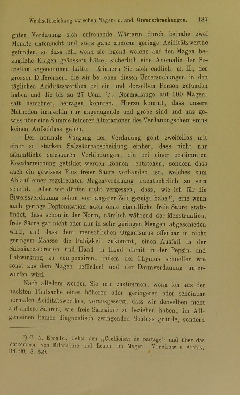 guten Verdauung sich erfreuende Wärterin durch beinahe zwei Monate untersucht und stets ganz abnorm geringe Aciditätswerthe gefunden, so dass ich, wenn sie irgend welche auf den Magen be- zügliche Klagen geäussert hätte, sicherlich eine Anomalie der Se- cretion angenommen hätte. Erinnern Sie sich endlich, m. H., der grossen Differenzen, die wir bei eben diesen Untersuchungen in den täglichen Aciditätswerthen bei ein und derselben Person gefunden haben und die bis zu 27 Ccm. ’/l0 Normallauge auf 100 Magen- saft berechnet, betragen konnten. Hierzu kommt, dass unsere Methoden immerhin nur ungenügende und grobe sind und uns ge- wiss über eine Summe feinerer Alterationen des Verdauungschemismus keinen Aufschluss geben. Der normale Vorgang der Verdauung geht zweifellos mit einer so starken Salzsäureabscheidung einher, dass nicht nur sämmtliche salzsauren Verbindungen, die bei einer bestimmten Kostdarreichung gebildet werden können, entstehen, sondern dass auch ein gewisses Plus freier Säure vorhanden ist, welches zum Ablauf einer regelrechten Magenverdauung unentbehrlich zu sein scheint. Aber wir dürfen nicht vergessen, dass, wie ich für die Eiweissverdauung schon vor längerer Zeit gezeigt habeeine wenn auch geringe Peptonisation auch ohne eigentliche freie Säure statt- findet, dass schon in der Norm, nämlich während der Menstruation, freie Säure gar nicht oder nur in sehr geringen Mengen abgeschieden wird, und dass dem menschlichen Organismus offenbar in nicht geringem Maasse die Fähigkeit zukommt, einen Ausfall in der Salzsäuresecretion und Hand in Hand damit in der Pepsin- und Labwirkung zu compensiren, indem der Chymus schneller wie sonst aus dem Magen befördert und der Darm Verdauung unter- worfen wird. Nach alledem werden Sie mir zustimmen, wenn ich aus der nackten l’hatsache eines höheren oder geringeren oder scheinbar normalen Aciditätswerthes, vorausgesetzt, dass wir denselben nicht auf andere Säuren, wie freie Salzsäure zu beziehen haben, im All- gemeinen keinen diagnostisch zwingenden Schluss gründe, sondern ') C. A. Ewald, Ueber den „Coefficient de partage“ und über das Vorkommen von Milchsäure und Leucin im Magen. Vjrchow’s Archiv Bd. 90. S. 349.