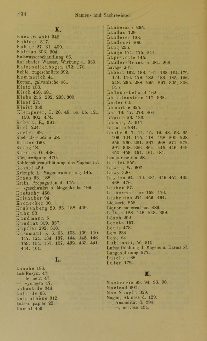 K. Itaczarowski 349. Kahlden 317. Kahler 27. 81. 409. Kalmus 303. 304. Kaltwasserbehandlung 66. Karlsbader Wasser, Wirkung d. 359. Katzenellenbogen 172. 176. Kehle, zugeschnürte 392. Kemmerich 41. Ketten, galvanische 461. Kietz 188. Kisch 458. 481. Klebs 255 292. 293. 309. Kleef 275. Kleist 356 Klemperer, G. 26. 48. 54. 55. 121. 150. 302 474. Kobert, R., 381. Koch 224. Kocher 99. Kochsalzreaction 28. Köhler 190. König 18. Körner, 0. 438. Körperwägung 470. Kohlensäureaufblähung des Magens 57. ltossel 459. Krämpfe b. Magenerweiterung 145. Kraus 33. 188. Krebs, Propagation d. 175. — -geschwulst b. Magenkrebs 199. Kretschy 458. Krishaber 94. Kronecker 80. Krukenberg 29. 33. 188. 409. Kuhn 83. Kundmann 5. Kundrat 309. 337. Kupffer 292. 318. Kussmaul 5. 6. 65. 103. 109. 110. 117. 124. 134. 137. 144. 145. 146 153. 154. 157. 187. 432. 433. 441. 444. 461. L. Laach e 186. Lab-Enzym 47. — -ferment 47. — -zymogen 47. Labastide 344. Laborde 66. Laboulbene 312. Lakmuspapier 22. La in bl 453. Lanceraux 255. Landau 129. Länderer 123. Landouzi 409. Lang 255. Lange 174. 175. 241. Laprevotte 145. Lauder-Brunton 284. 296. Lavage 261. Lebert 132. 183. 161. 163. 164.172. 174. 176. 178. 182. 183. 185. 196. 218. 235. 288. 295 297. 305, 306. 315 Ledoux-Lebard 162. Leichtenstern 117. 362. Leiter 60. Lemaitre 325. Leo 18. 17. 273. 404. Lepine 26. 186. Lesser, A. 311. Letulle 234. Leube 6. 7. 14. 15. 19. 48. 53. 65. 108. 104. 115. 118. 128. 200. 228. 259. 260. 261. 267. 268. 271. 272. 291. 308. 356. 364. 445. 446. 449. 450. 453. 454. 461. 481. Leucim-eaction 28. Leudet 255. Lewin, W. 807. Lewy 320. Leyden 94. 410. 481. 449.451. 465. 468 476. Lieben 87. Liebermeister 152 476. Liebreich 271. 458. 464. Lienterie 252. Liquor pancreaticus 483. Litten 128. 146. 243. 339. Lösch 292. Loreta 157. Louis 478. Low 234 Loye 64. Lublinski, W. 310. Luftaufblähung d. Magens u. Darms 57. Lungenblutung 277. Luschka 68. Luton 172. M. Mackenzie 93. 94. 96. 98. Macleod 307. Mac Naught 329. Magen, Akinese d. 129. —, Anacidität d. 394. — —, nervöse 434.