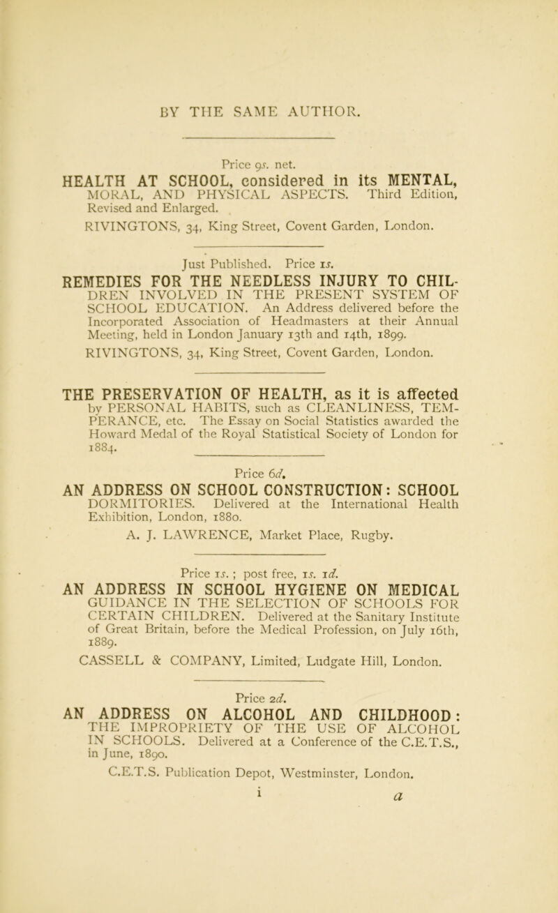 BY THE SAME AUTHOR. Price gs. net. HEALTH AT SCHOOL, considered in its MENTAL, MORAL, AND PHYSICAL ASPECTS. Third Edition, Revised and Enlarged. RIVINGTONS, 34, King Street, Covent Garden, London. Just Published. Price is. REMEDIES FOR THE NEEDLESS INJURY TO CHIL- DREN INVOLVED IN THE PRESENT SYSTEM OF SCHOOL EDUCATION. An Address delivered before the Incorporated Association of Headmasters at their Annual Meeting, held in London January 13th and 14th, 1899. RIVINGTONS, 34, King Street, Covent Garden, London. THE PRESERVATION OF HEALTH, as it is affected bv PERSONAL HABITS, such as CLEANLINESS, TEM- PERANCE, etc. The Essay on Social Statistics awarded the Howard Medal of the Royal Statistical Society of London for 1884. Price 6d. AN ADDRESS ON SCHOOL CONSTRUCTION: SCHOOL DORMITORIES. Delivered at the International Health Exhibition, London, 1880. A. J. LAWRENCE, Market Place, Rugby. Price is. ; post free, ij. id. AN ADDRESS IN SCHOOL HYGIENE ON MEDICAL GUIDANCE IN THE SELECTION OF SCHOOLS FOR CERTAIN CHILDREN. Delivered at the Sanitary Institute of Great Britain, before the Medical Profession, on July 16th, 1889. CASSELL Sc COMPANY, Limited, Ludgate Hill, London. Price 2d. AN ADDRESS ON ALCOHOL AND CHILDHOOD: THE IMPROPRIETY OF THE USE OF ALCOHOL IN SCHOOLS. Delivered at a Conference of the C.E.T.S., in June, 1890. C.E.T.S. Publication Depot, Westminster, London. 1 a