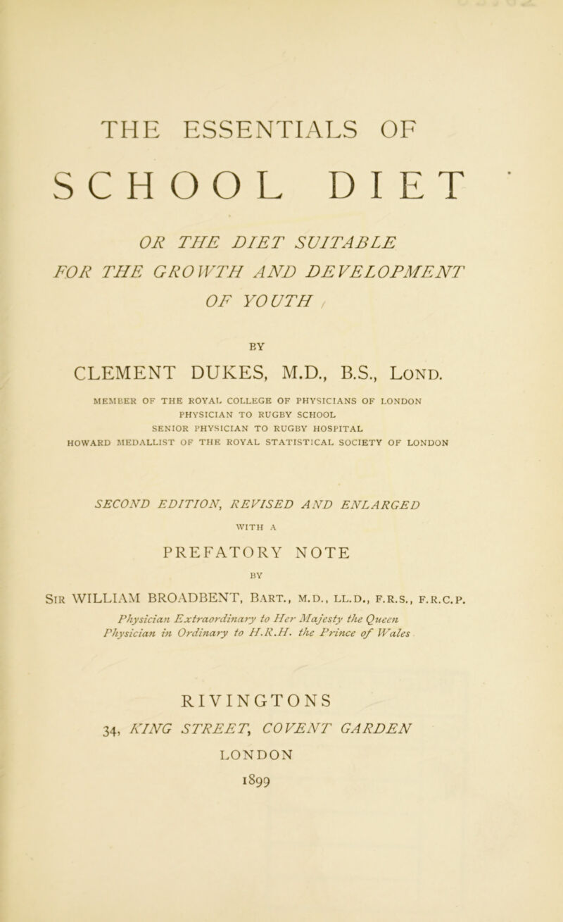 THE ESSENTIALS OF SCHOOL DIET OR THE DIET SUITABLE FOR THE GROWTH AND DEVELOPMENT OF YO UTH / BY CLEMENT DUKES, M.D., B.S., Lond. MEMBER OF THE ROYAL COLLEGE OF PHYSICIANS OF LONDON PHYSICIAN TO RUGBY SCHOOL SENIOR PHYSICIAN TO RUGBY HOSPITAL HOWARD MEDALLIST OF THE ROYAL STATISTICAL SOCIETY OF LONDON SECOND EDITION, REVISED AND ENLARGED WITH A PREFATORY NOTE BY Sir WILLIAM BROADBENT, Bart., m.d., ll.d., f.r.s., f.r.c.p. Physician Extraordinary to Her Majesty the Queen Physician in Ordinary to H.R.H. the Prince of Wales RIVINGTONS 34, KING STREET,, CO VENT GARTEN LONDON 1899