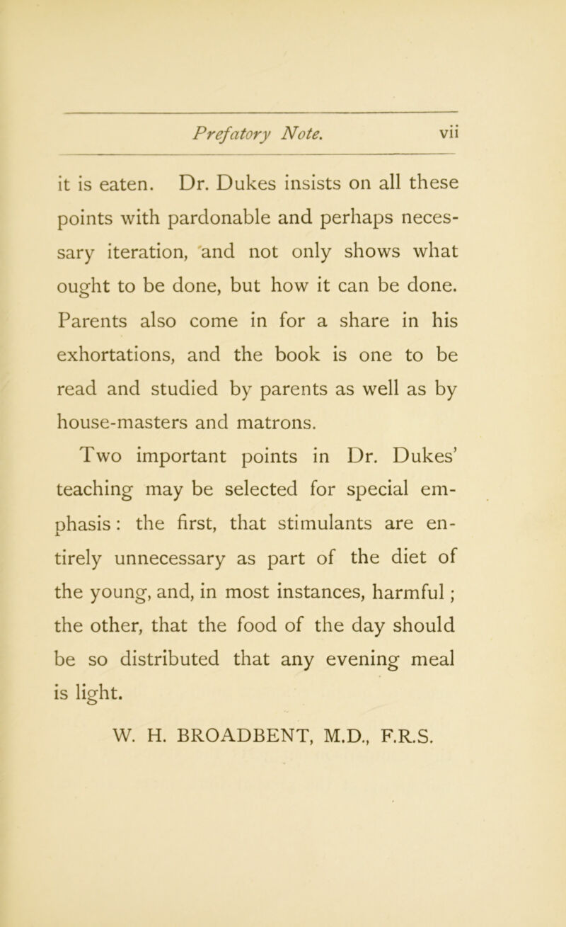 it is eaten. Dr. Dukes insists on all these points with pardonable and perhaps neces- sary iteration, and not only shows what ought to be done, but how it can be done. Parents also come in for a share in his exhortations, and the book is one to be read and studied by parents as well as by house-masters and matrons. Two important points in Dr. Dukes’ teaching may be selected for special em- phasis : the first, that stimulants are en- tirely unnecessary as part of the diet of the young, and, in most instances, harmful; the other, that the food of the day should be so distributed that any evening meal is light. W. H. BROADBENT, M.D., F.R.S.