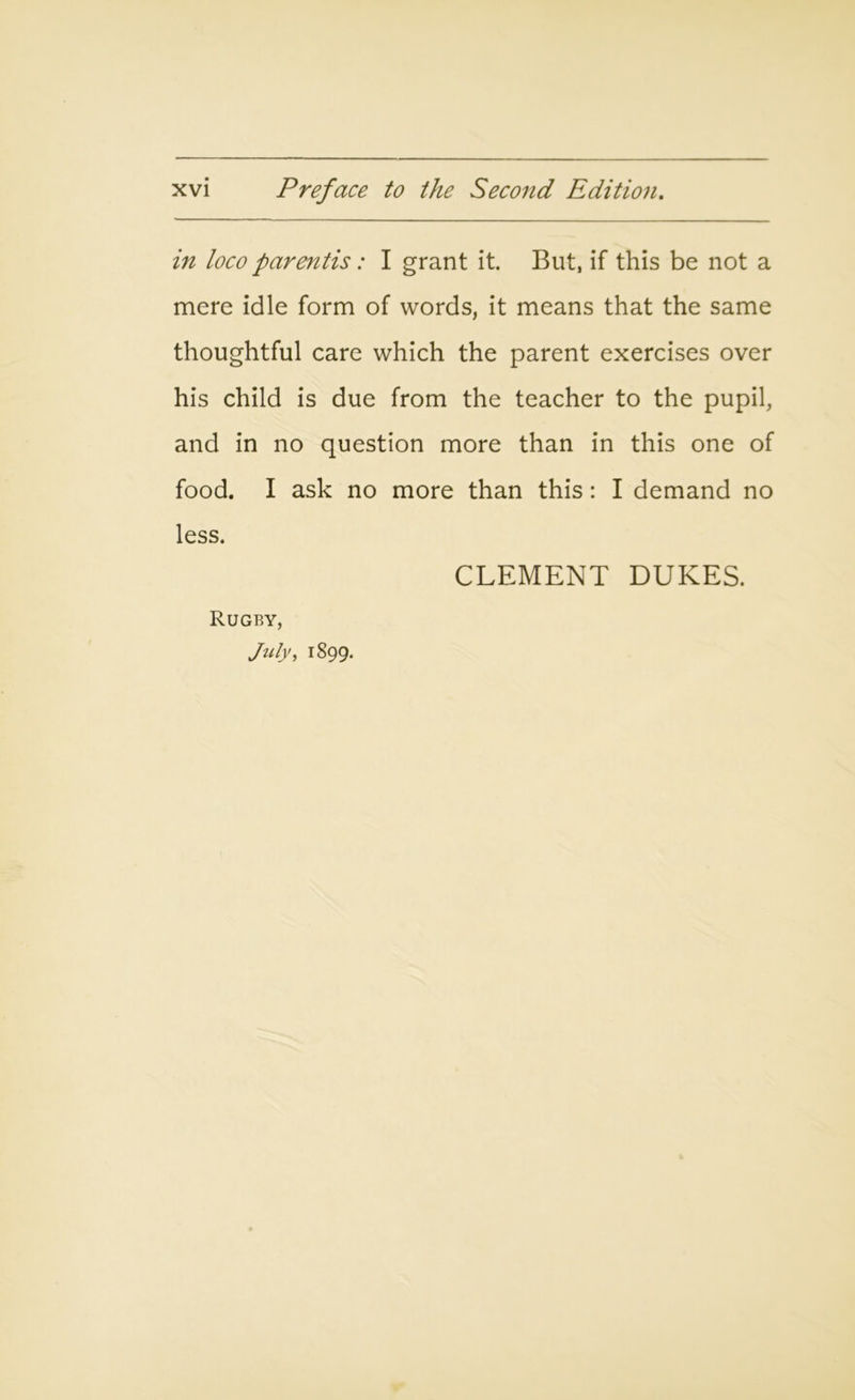 in loco parentis: I grant it. But, if this be not a mere idle form of words, it means that the same thoughtful care which the parent exercises over his child is due from the teacher to the pupil, and in no question more than in this one of food. I ask no more than this: I demand no less. CLEMENT DUKES. Rugby, July, 1899.