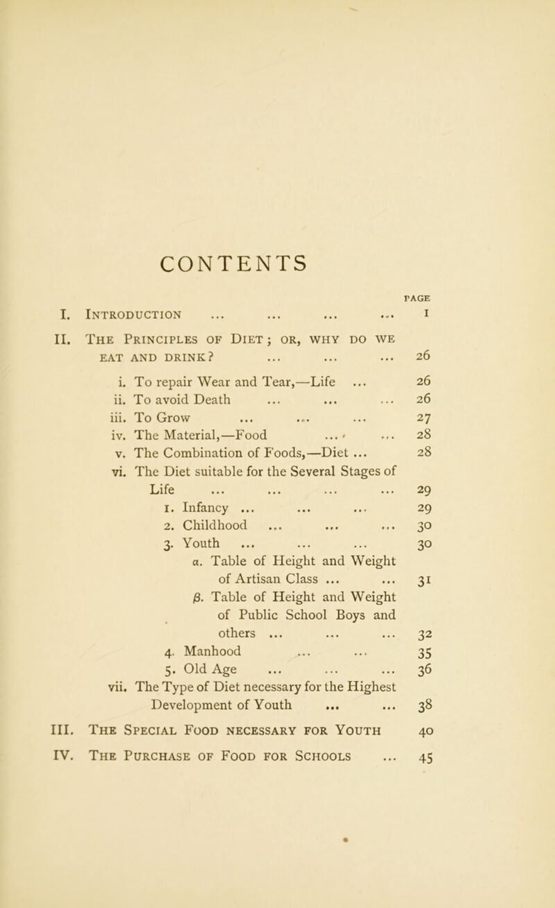 CONTENTS TAGE I. Introduction ... ... ... ... i II. The Principles of Diet ; or, why do we EAT AND DRINK? ... ... ... 26 i. To repair Wear and Tear,—Life ... 26 ii. To avoid Death ... ... ... 26 iii. To Grow ... ... ... 27 iv. The Material,—Food ...» ... 28 v. The Combination of Foods,—Diet ... 28 vi. The Diet suitable for the Several Stages of Li fe ... ... ... ... 29 1. Infancy ... ... ... 29 2. Childhood ... ... ... 30 3. Youth ... ... ... 30 a. Table of Height and Weight of Artisan Class ... ... 31 /3. Table of Height and Weight of Public School Boys and others ... ... ... 32 4. Manhood ... ... 35 5. Old Age ... ... ... 36 vii. The Type of Diet necessary for the Highest Development of Youth ... ... 38 III. The Special Food necessary for Youth 40