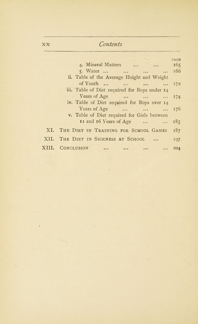 TAGE 4. Mineral Matters ... ... 165 5. Water ... ... ... ... 166 ii. Table of the Average Height and Weight of Youth ... ... ... ... 172 iii. Table of Diet required for Boys under 14 Years of Age ... ... ... 174 iv. Table of Diet required for Boys over 14 Years of Age ... ... ... 176 v. Table of Diet required for Girls between 11 and 16 Years of Age ... ... 183 XI. The Diet in Training for School Games 187 XII. The Diet in Sickness at School ... 197