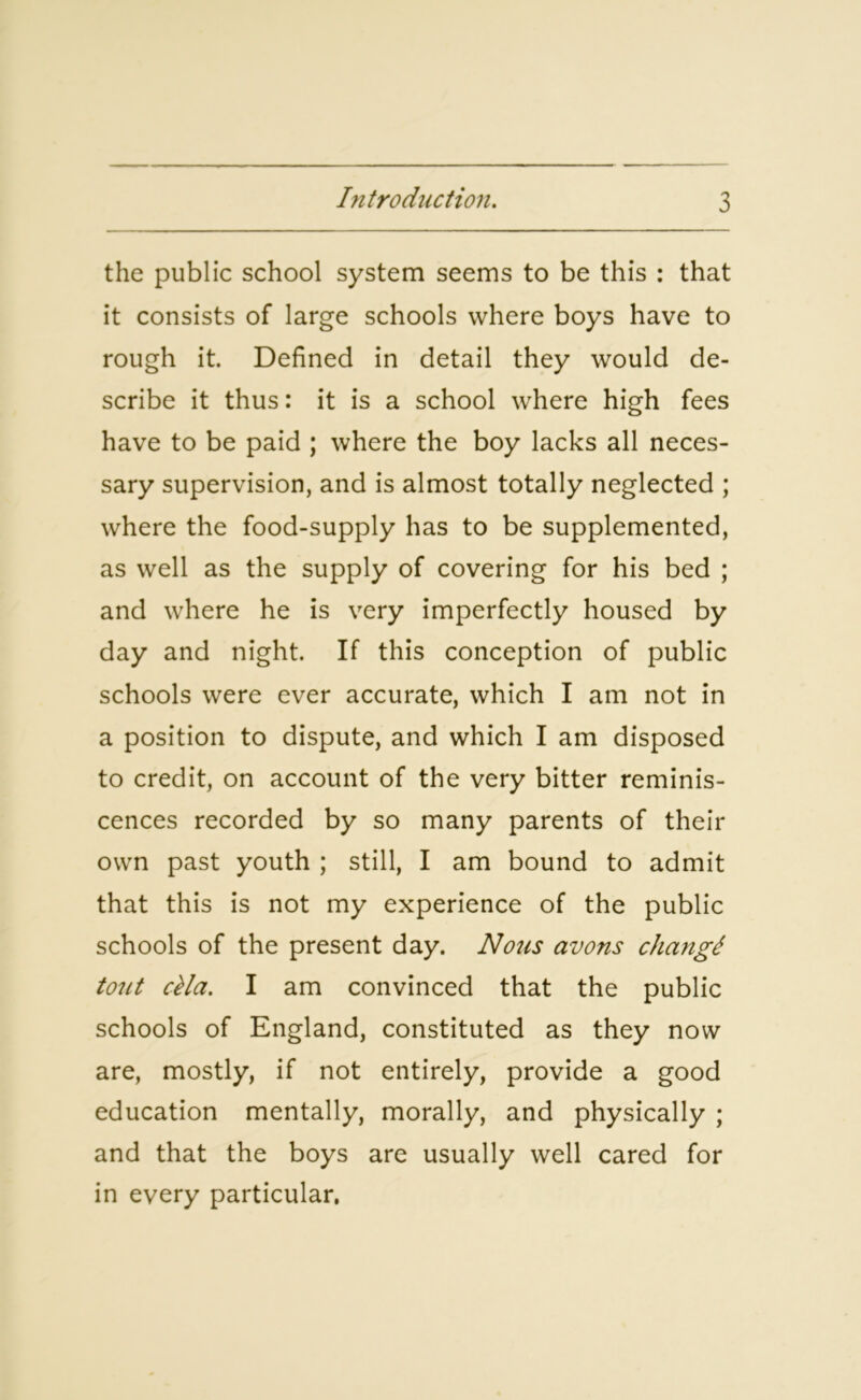 the public school system seems to be this : that it consists of large schools where boys have to rough it. Defined in detail they would de- scribe it thus: it is a school where high fees have to be paid ; where the boy lacks all neces- sary supervision, and is almost totally neglected ; where the food-supply has to be supplemented, as well as the supply of covering for his bed ; and where he is very imperfectly housed by day and night. If this conception of public schools were ever accurate, which I am not in a position to dispute, and which I am disposed to credit, on account of the very bitter reminis- cences recorded by so many parents of their own past youth ; still, I am bound to admit that this is not my experience of the public schools of the present day. Nous avons changi tout cUa. I am convinced that the public schools of England, constituted as they now are, mostly, if not entirely, provide a good education mentally, morally, and physically ; and that the boys are usually well cared for in every particular.