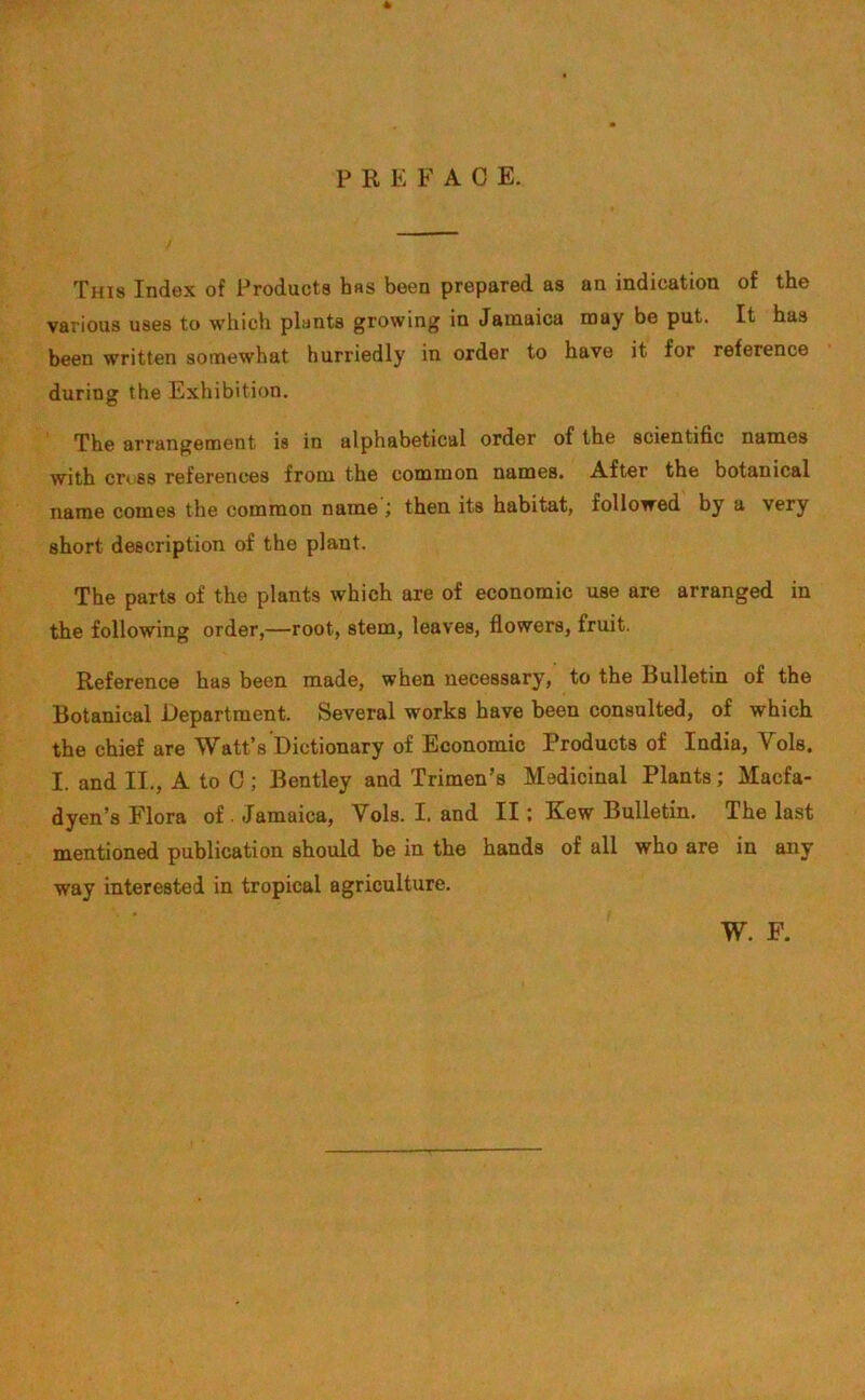 4 PREFAC E. This Index of Products has been prepared as an indication of the various uses to which plants growing in Jamaica may be put. It has been written somewhat hurriedly in order to have it for reference during the Exhibition. The arrangement is in alphabetical order of the scientific names with cross references from the common names. After the botanical name comes the common name ; then its habitat, followed by a very short description of the plant. The parts of the plants which are of economic use are arranged in the following order,—root, stem, leaves, flowers, fruit. Reference has been made, when necessary, to the Bulletin of the Botanical Department. Several works have been consulted, of which the chief are Watt’s Dictionary of Economic Products of India, Vols. I. and II., A to 0; Bentley and Trimen’s Medicinal Plants; Macfa- dyen’s Flora of . Jamaica, Vols. I. and II; Kew Bulletin. The last mentioned publication should be in the hands of all who are in any way interested in tropical agriculture. W. F.