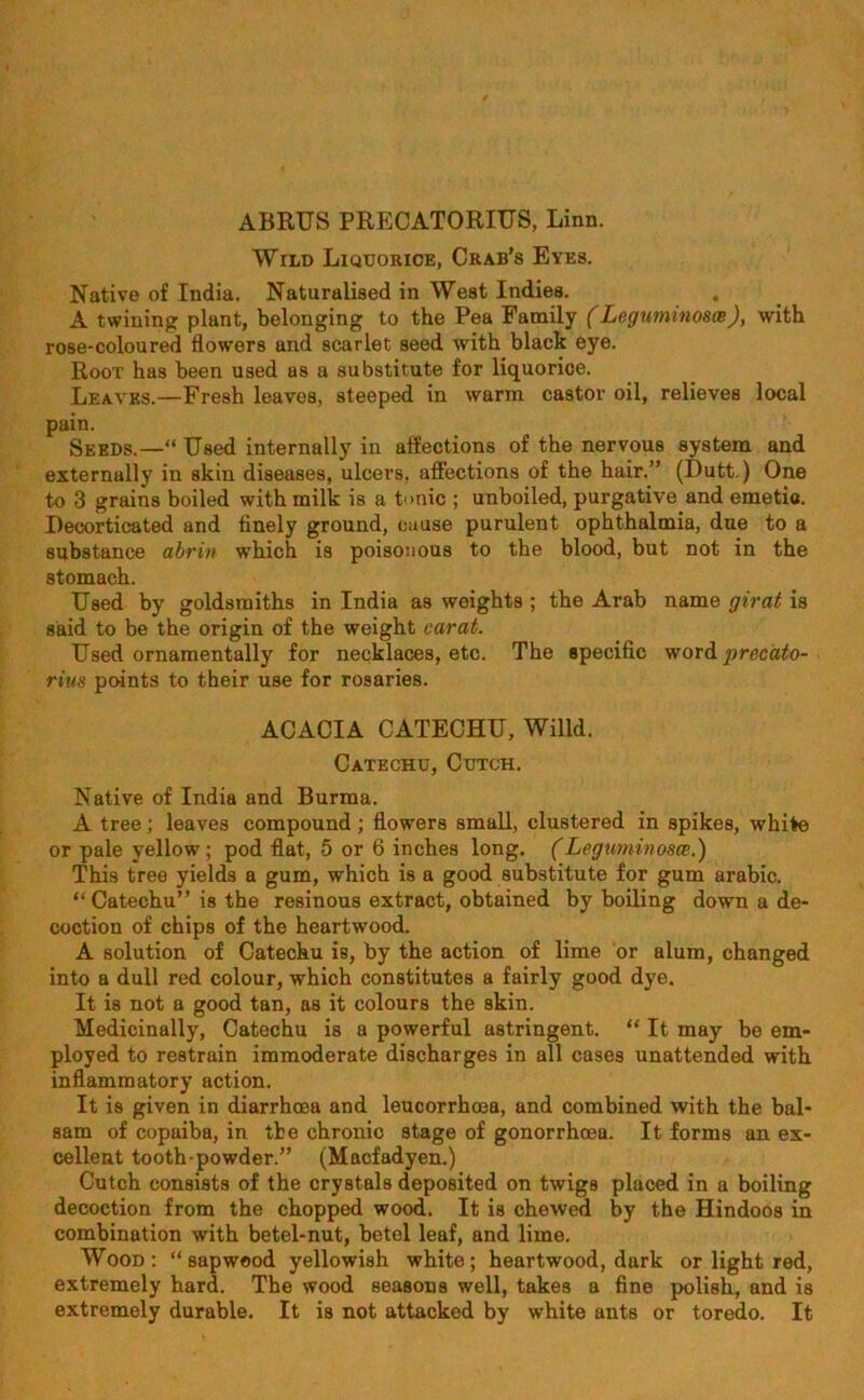 ABRUS PRECATORIUS, Linn. Wild Liquorice, Crab’s Eyes. Native of India. Naturalised in West Indies. , A twining plant, belonging to the Pea Family (Legumino&ce), with rose-coloured flowers and scarlet seed with black eye. Root has been used as a substitute for liquorice. Leaves.—Fresh leaves, steeped in warm castor oil, relieves local pain. Seeds.—“ Used internally in affections of the nervous system and externally in skin diseases, ulcers, affections of the hair.” (Dutt.) One to 3 grains boiled with milk is a tonic ; unboiled, purgative and emetic. Decorticated and finely ground, cause purulent ophthalmia, due to a substance abrin which is poisonous to the blood, but not in the stomach. Used by goldsmiths in India as weights ; the Arab name girat is said to be the origin of the weight carat. Used ornamentally for necklaces, etc. The specific word precdto- rius points to their use for rosaries. ACACIA CATECHU, Willd. Catechu, Cutch. Native of India and Burma. A tree; leaves compound; flowers small, clustered in spikes, white or pale yellow; pod flat, 5 or 6 inches long. (Leguminosce.) This tree yields a gum, which is a good substitute for gum arabic. “ Catechu” is tbe resinous extract, obtained by boiling down a de- coction of chips of the heartwood. A solution of Catechu is, by the action of lime or alum, changed into a dull red colour, which constitutes a fairly good dye. It is not a good tan, as it colours the skin. Medicinally, Catechu is a powerful astringent. “ It may be em- ployed to restrain immoderate discharges in all cases unattended with inflammatory action. It is given in diarrhoea and leucorrhcea, and combined with the bal- sam of copaiba, in tbe chronic stage of gonorrhoea. It forms an ex- cellent tooth-powder.” (Macfadyen.) Cutch consists of the crystals deposited on twigs placed in a boiling decoction from the chopped wood. It is chewed by the Hindoos in combination with betel-nut, betel leaf, and lime. Wood: “sapwood yellowish white; heartwood, dark or light red, extremely hard. The wood seasons well, takes a fine polish, and is extremely durable. It is not attacked by white ants or toredo. It