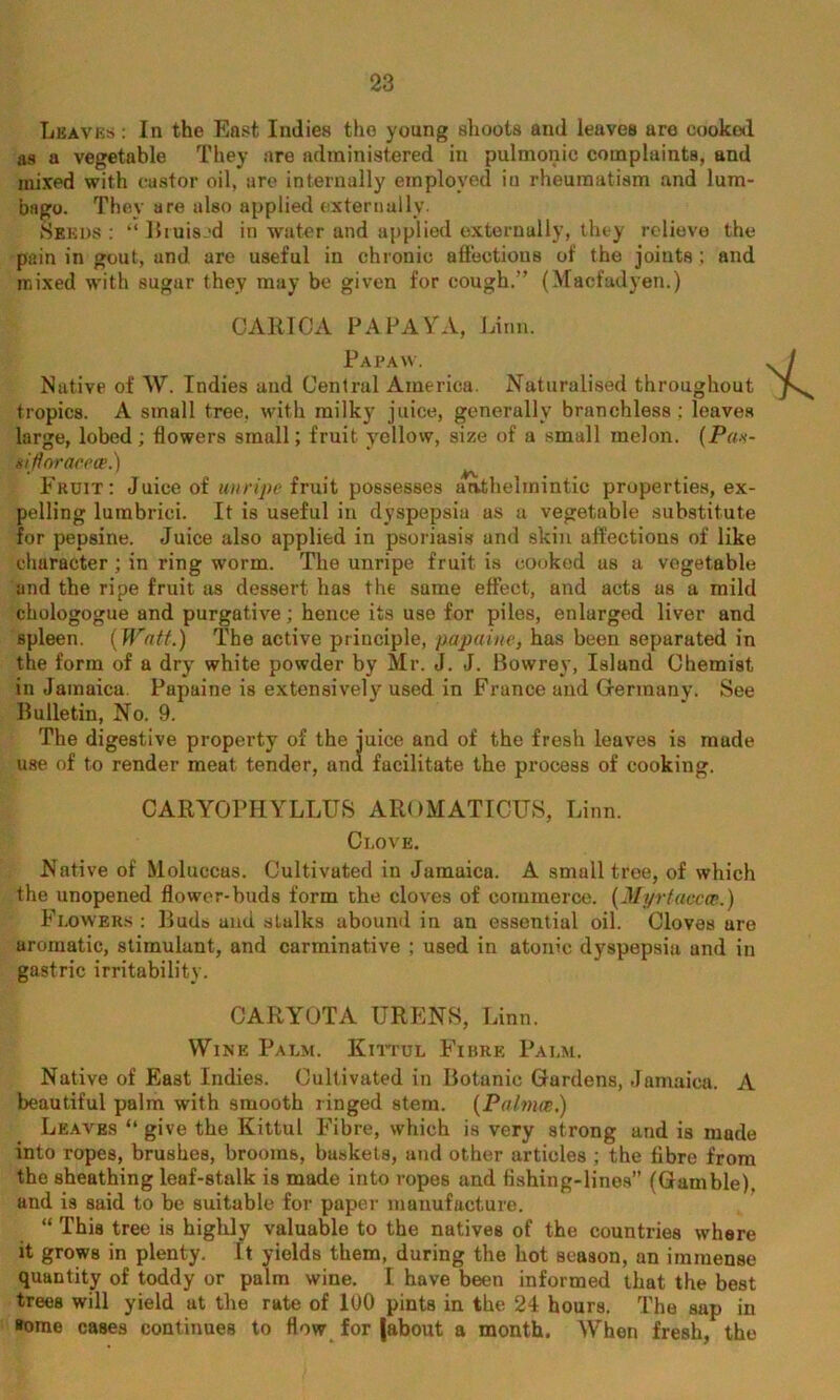 Lbavbs : In the East Indies the young shoots and leaves are cooked as a vegetable They are administered in pulmonic complaints, and mixed with castor oil, are internally employed iu rheumatism and lum- bago. They are also applied externally. Seeds : “ Bruised in water and applied externally, they relieve the pain in gout, and are useful in chronic affectious of the joints; and mixed with sugar they may be given for cough.” (Maefadyen.) CARTCA PAPAYA, Linn. Papaw. Native of W. Indies and Central America. Naturalised throughout tropics. A small tree, with milky juice, generally branchless ; leaves large, lobed ; flowers small; fruit yellow, size of a small melon. (Pr/.v- siftnraceee.) ^ Fruit: Juice of unripe fruit possesses arvthelinintic properties, ex- pelling lurabriei. It is useful in dyspepsia as a vegetable substitute for pepsine. Juice also applied in psoriasis and skin affections of like character; in ring worm. The unripe fruit is cooked us a vegetable and the ripe fruit as dessert has the same effect, and acts as a mild chologogue and purgative; hence its use for piles, enlarged liver and spleen. (Watt.) The active principle, papaine, has been separated in the form of a dry white powder by Mr. J. J. Bowrey, Islund Chemist in Jamaica. Papaine is extensively used in France and Germany. See Bulletin, No. 9. The digestive property of the juice and of the fresh leaves is made use of to render meat tender, ana facilitate the process of cooking. CARYOPHYLLUS AROMATICUS, Linn. Clove. Native of Moluccas. Cultivated in Jamaica. A small tree, of which the unopened flower-buds form the cloves of commerce. (Nyrtaccce.) Flowers : Buds and stalks abound in an essential oil. Cloves ure aromatic, stimulant, and carminative ; used in atonic dyspepsia and in gastric irritability. CAR YOTA URENS, Linn. Wine Palm. Kittul Fibre Palm. Native of East Indies. Cultivated in Botanic Gardens, Jamaica. A beautiful palm with smooth ringed stem. (PalmcB.) Leaves “ give the Kittul Fibre, which is very strong and is made into ropes, brushes, brooms, baskets, and other articles ; the fibre from the sheathing leaf-stalk is made into ropes and fishing-lines” (Gamble), and is said to be suitable for paper manufacture. “ This tree is highly valuable to the natives of the countries where it grows in plenty. It yields them, during the hot season, an immense quantity of toddy or palm wine. I have been informed that the best trees will yield at the rate of 100 pints in the 24 hours. The sap in »ome cases continues to flow for |about a month. When fresh, the