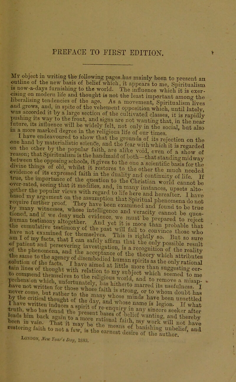 Mr object m writing tbe following pages has mainly been to present an outline of the new basis of beUef which, it appears to me, Spiritualism IS now-a-days furnishing to the world. The influence which it is exer- cising on modern life and thought is not the least important among the liberalising tendencies of the age. As a movement, Spiritualism lives aud grows, anc]^, m spite of the vehement opposition which, until lately, was accorded it by a large section of the cultivated classes, it is rapidly ® the front, and signs are not wanting that, in the near tuture. Its influence will be widely felt, not only in the social, but also 111 a more marked degree in the religious life of our times. t^ show that the grounds of its rejection on the ft materialistic science, and the fear with which it is regarded °ther by the popular faith, are alike void, even of a show of beSn the handmaid of both-that standing midway between the opposing schools, it gives to the one a scientific basis for the divine things of old. whilst it restores to the other the niimh^S^ evidence of its expressed faith in the duality and continuity of Iflf u tioned. andif we, deny such evidence we n K cannot be qxies- human testimony altogether And vU ff • ^ he prepared to reject -the cumulative Lstiinony of the ^st w 11 fail°to on ' have not examined for themselve^s Thi, those who am I of my facts, that I can safelv affirm of patient and persevering investfua^nif P°?^^hle result of the phenomena, and tL acrenf-inrAf if S^^tion of the reality the same to the agency of disembodind theory attributes .ol„tio„ of tl,« fX h have ‘te only rationd tain lines of thought with relS tf m i ^iggesting cer- to commend theiiLlves to the ^eliaLus S Aand prehension which, iinfortunatelv lT.« fil 1 ’ remove a misap- . have not written for those whos^ ffitlHmarred its usefulness. I never come, but rather to the ®**°ng, or to whom doubt has by the critical thought of the dav rmnds have been unsettled I have written induS A Alt o/’ f l®gmm If what ■truth, who has found the present AsfAfT r ®eeker after leads him back again to aAorc rarionnl f 'Siting, and thereby hcen in vain. That it mari e the -f m.V work will not have r.i„. IX)ND0.v, jVuc rear's ba\j, 1883.