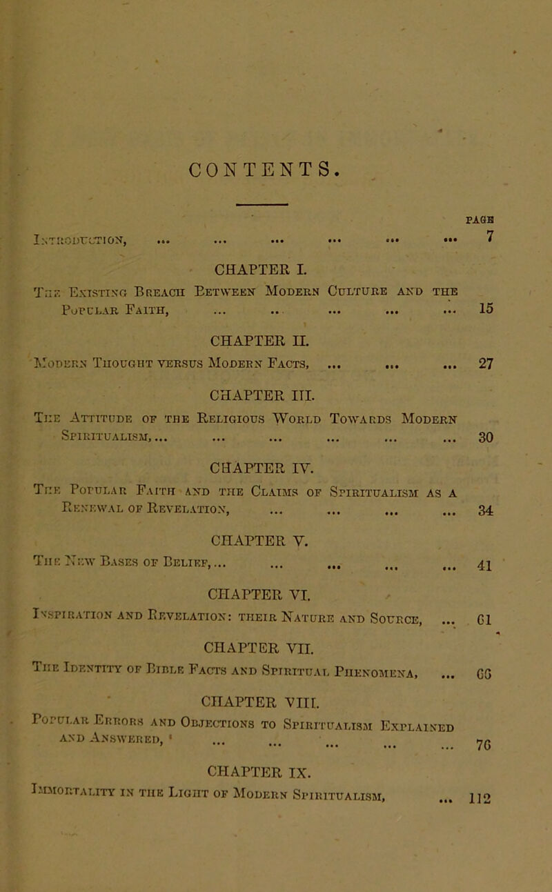 CONTENTS InT'IOUUCTION, ... ... ... ... ••• ••• CHAPTER I. TriE Existing Bp.eacii Eetweek Modern Culture and the PoPCLAR Faith, CHAPTER n. AIodeen Thought VERSUS Modern Facts, ... CHAPTER HI. The Attiti7de of the Religious World Towards Modern Spiritualism,... CHAPTER IV. The PoruLAR Faith and the Cl.aijis of Spiritualism as a Renewal of Revelation, CHAPTER V. The ITEw Rises OF Belief, ... ... ... ... CHAPTER VI. Inspiration and Revelation: their Nature and Source, CHAPTER VII. The Identity of Bible Facts and Spiritual Phenomena, CHAPTER Vin. Popular Errors and Objections to Spiritualism Explained AND Answered, ' CHAPTER IX. I.MMORTALITY IN THE LlGilT OF MoDERN SPIRITUALISM, PA9H 7 15 27 30 34 41 G1 GG 7G 112