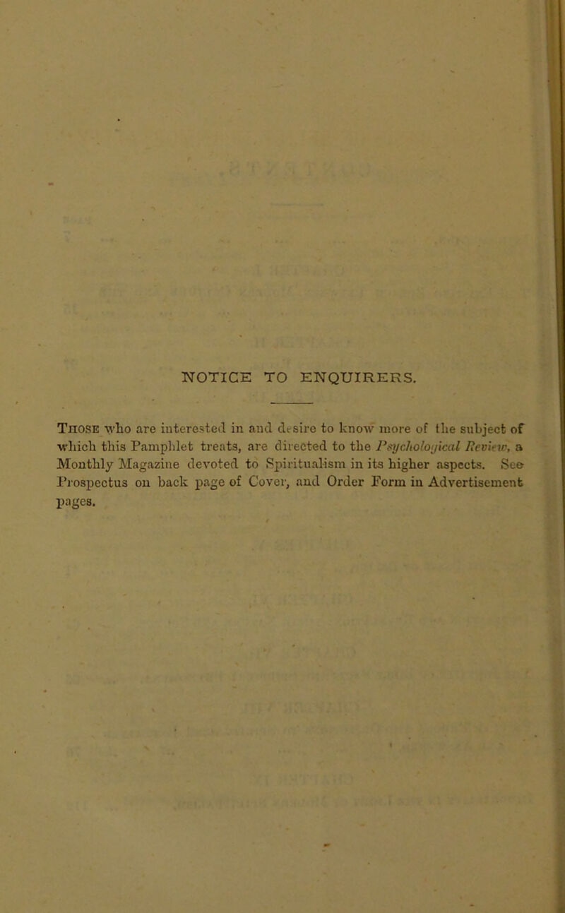 NOTICE TO ENQUIRERS. Those wlio are interested in and desire to know more of the subject of which this Pamphlet treats, are directed to the P^ycholoyical Pevifw, a Monthly Magazine devoted to Spiritualism in its higher aspects. See I’l'ospectus on back page of Cover, and Order Perm in Advertisement pages.