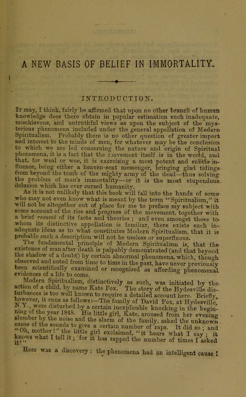 A NEW BASIS OF BELIEF IN IMMORTALITY. ♦ INTRODUCTION. It may, I think, fairly be affirmed that upon no other branch of human knowledge does there obtain in popular estimation such inadequate, mischievous, and untruthful vieM's as upon the subject of the mys- teriqus phenomena included under the general appellation of Modem ypiritualism. Probably there is no other question of greater import and interest to the minds of men, for whatever may be the conclusion to w'kich we are led concerning the nature and origin of Spiritual phenomena, it is a fact that the uovement itself is in the worJd, and that, for weal or woe, it is exercising a most potent and subti'o in- fluence, being either a heaven-sent messenger, bringing glad tidings- from beyond the tomb of the mighty army of the dead—thus solving the problem of man’s immortality—or it is the most stupendous^, delusion which has ever cursed humanity. As it is not unlikely that this book will fall into the hands of some- who may not even know what is meant by the term “Spiritualism,” it will not be altogether out of place for me to preface my subject with some account of the rise and progress of the movement, together with a brief remirn6 of its facts and theories ; and even amongst those to whom its distinctive appellation is familiar, there exists such in- adequate ideas as to what constitutes Modern Spiritualism, that it is probable such a description will not be useless or superfluous. The fundamental i^rinciple of Modern Spiritualism is, that the existence of man after death is palpably demonstrated (and that beyond the shadow of a doubt) by certain abnormal phenomena, which, thoimh observed and noted from time to time in the past, have never previously- been scientifically examined or recognised as affording phenomenal evidences of a life to come. Modern Spiritualism, distinctively as such, was initiated by the- actmn of a child, by name Kate Fox. The story of the Hydesville dis- turbances is too well known to require a detailed account here. Briefly however, it imns as follows :-The family of David Fox, at Hydesville,’ • ’ disturbed by a certain inexplicable knocking in the begin- Sb I Kate, aroused from her evening asked the unknown “ 0^ mnthpr?»f ® ? certain number ofraps. It did so ; and V+ u^'t- “it hears tvhat I say ; it knows what I tell it; for it has rapped the number of times I asked Hero was a discovery : the phenomena had an intelligent cause I