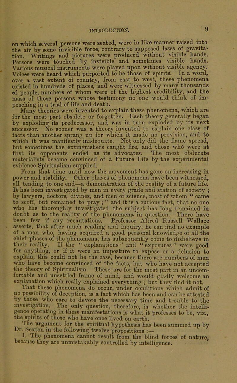 on whicli several persons were seated, were in like manner raised into the air by some invisible force, contrary to supposed laws of gravita- tion. Writings and pictures were produced without visible hands. Persons were touched by invisible and sometimes visible hands. Various musical instruments were played upon without visible agency. Voices were heard which purported to be those of spirits. In a word, over a vast extent of country, from east to west, these phenomena existed in hundreds of places, and were witnessed by many thousands el people, numbers of whom were of the highest credibility, and the mass of those persons whose testimony no one would thiuk of im- peaching in a trial of life and death. Many theories were invented to explain these phenomena, which are for the most part obsolete or forgotten. Each theory generally began by exploding its predecessor, and was in turn exploded by its next successor. No sooner was a theory invented to explain one class of facts than another sprang up for which it made no provision, and to which it was manifestly inadequate. Not only did the flame spread, but sometimes the extinguishers caught fire, and those who were at first its opponents ended as its advocates. The most obdurate materialists became convinced of a Future Life by the experimental evidence Spiritualism supplied. From that time until now the movement has gone on increasing in power and stability. Other phases of phenomena have been witnessed, all tending to one end—a demonstration of the reality of a future life. It has been investigated by men in every grade and station of society ; by lawyers, doctors, divines, and men of science, most of whom “ came to scoff, but remained to pray ; ” and it is a curious fact, that no one who has thoroughly investigated the subject has long remained in doubt as to the reality of the phenomena in question. There have been few if any recantations. Professor Alfred Bussell Wallace asserts, that after much reading and inquiry, he can find no example of a man who, having acquired a good personal knowledge of all the chief phases of the phenomena, has subsequently come to disbelieve in their reality. If the “explanations” and “exposures” were good for anything, or if it were an imposture to expose or a delusion to explain, this could not be the case, because there are numbers of men who have become convinced of the facts, but who have not accepted the theory of Spiritualism. These are for the most part in an uncom- fortable and unsettled frame of mind, and would gladly welcome an explanation which really explained everything ; but they find it not. That these phenomena do occur, under conditions which admit of no possibility of deception, is a fact which has been and can be attested by those who care to devote the necessary time and trouble to the investigation. The only question, therefore, is whether the intelli- gence operating in these manifestations is what it professes to bo, viz., the spirits of those who have once lived on earth. The argument for the spiritual hypothesis has been summed up by Dr. Sexton in the following twelve propositions : 1. The phenomena cannot result from tho blind forces of nature, because they are unmistakably controlled by intelligence.