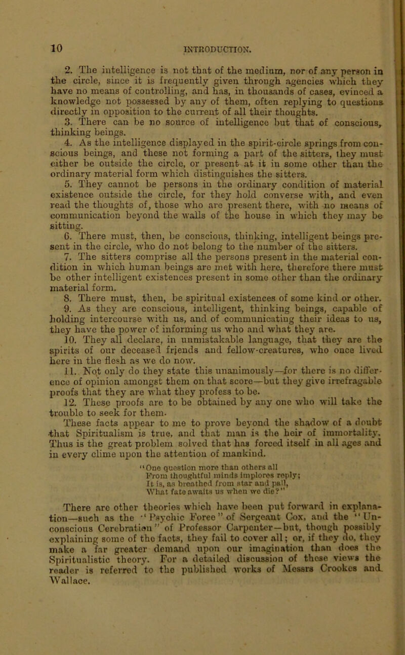 2. The intelligence is not that of the mecliam, nor of any person in the circle, since it is frequently given through agencies which they have no means of controlling, and has, in thousands of cases, evinced a knowledge not possessed by any of them, often replying to questions directly in opposition to the cuiTeut of all their thoughts. 3. There can be no source of intelligence but that of conscious, thinking beings. 4. As the intelligence displayed in the spiiit-circle springs from con- scious beings, and these not forming a part of the sitters, they must either be outside the circle, or present at it in some other than the ordinary material form which distinguishes the sitters. 5. They cannot be persons in the ordinary condition of material existence outside the circle, for they hold converse with, and even read the thoughts of, those who arc present there, with no means of communication beyond the walls of the house in which they may be sitting. 6. There must, then, be conscious, thinking, intelligent beings pre- sent in the circle, who do not belong to the'number of the sitters. 7. The sitters comprise all the persons present in the material con- dition in which human beings are met with here, therefore there must be other intelligent existences present in some other than the ordinary material form. 8. There must, then, be spiritual existences of some kind or other. 9. As the}' are conscious, intelligent, thinking beings, capable of holding intercourse with us, and of communicating their ideas to us, they have the power of informing us who and what they are. 10. They all declare, in unmistakable language, that they are the spirits of our deceased frjends and fellow-creatures, who once lived here in the flesh as we do now. 11. Nqt only do they state this unanimously—for there is no differ- ence of opinion amongst them on that score—but they give irrefragable proofs that they are what they profess to be. 12. These proofs are to be obtained by any one who will take the trouble to seek for them- These facts appear to me to prove beyond the shadow of a doubt ■that Spiritualism is true, and that man is the heir of immortality. Thus is the great problem solved that has forced itself in all ages and in every clime upon the attention of mankind. “Ouo question more than others all From thougbtriil minds implores reply; ft is, as broathed from star and j>all. What fate awaits us when wo die? There are other theories which have been put forw.ard in explana- tion—such as the ‘‘Psychic Foreo’’of Serge.ant Cox, .and the “Un- conscious Cerebration” of Professor Carpenter—but, though possibly explaining some of the facts, they fail to cover all; or, if they do, they make a far greater demand upon our imagination than does the Spiritualistic theory. For a detailed discussion of these views the reatler is referred to the published works of Messrs Crookes and. Wallace.