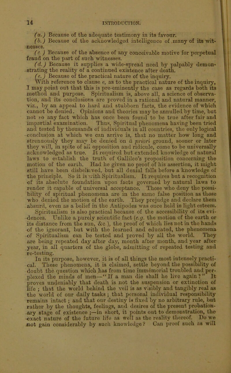 (a.) Because of tlie adequate testimony in its favour. (h. ) Because of the acknowledged intelligeuce of many of its wit- nesses. (c ) Because of the absence of any conceivable motive for perpetual fraud on the part of such witnesses. (d.) Because it supplies a wide-spread need by palpably demon- strating the reality of a continued existence after death. (e.) Because of the practical nature of the inquiry. With reference to clause e, as to the practical nature of the inquiry, I may point out that this is pre-eminently the case as regards both its method and purpose. Spiritualism is, above all, a science of observa- tion, and its conclusions are proved in a rational and natural manner, viz., by an appeal to hard and stubborn facts, the evidence of which cannot be denied. Opinions and theories may be annulled by time, but not so any fact which has once been found to be true after fair and impartial examination. Thus, Spiritual phenomena having been tried and tested by thousands of individuals in all countries, the only logical conclusion at which we can arrive is, that no matter how long and strenuously they may be denied on d priori ground, sooner or later they will, in spite of ail opposition and ridicule, come to be universally acknowledged as true. It required but extended knowledge of natur.-d laws to establish the truth of Gallileo’s proposition concerning the motion of the earth. Had he given no proof of his assertion, it might still have been disbelieved, but all denial falls before a knowledge of the principle. So it is v. ith Spiritu.alism. It requires but a recognition of its absolute foundation upon facts governed by natural laws to render it capable of universal acceptance. Those who deny the possi- bility of spiritual phenomena are in the same false position as those who denied the motion of the earth. They prejudge and declare them absurd, even as a belief in the Antipodes was once held in light esteem. Spiritualism is also practical because of the accessibility of its evi- dences. Unlike a purely scientific fact (e.g. the motion of the earth or its distance from the sun, «S:c.), the proof of which lies not in the hands of the ignorant, but with the learned and educated, the phenomena of Spiritualism can be tested and proved by all the world. I’hey are being repeated day after day, month after month, and year after year, in all quarters of the globe, admitting of repeated testing and re-testing. In its purpose, however, it is of all things the most intenselj' practi- cal. These phenomena, it is claimed, settle beyond the possibility of doubt the question which has from time immemorial troubled and per- plexed the minds of men—‘‘If a man die shall he live again?” It proves undeniably that death is not the suspension or extinction of life ; that the world behind the veil is as visibly and tangibly real as the world of our daily tasks ; that personal individual responsibility remains intaet; and that our destiny is fixed by no arbitrary rule, but rather by the thoughts, feelings, and desires of the present probation- ary stage of existence in short, it points out to demonstration, the exact nature of tho future life ns well as the reality thereof. Do ^ye aiot gain considerably by such knowledge ? Can proof such as will