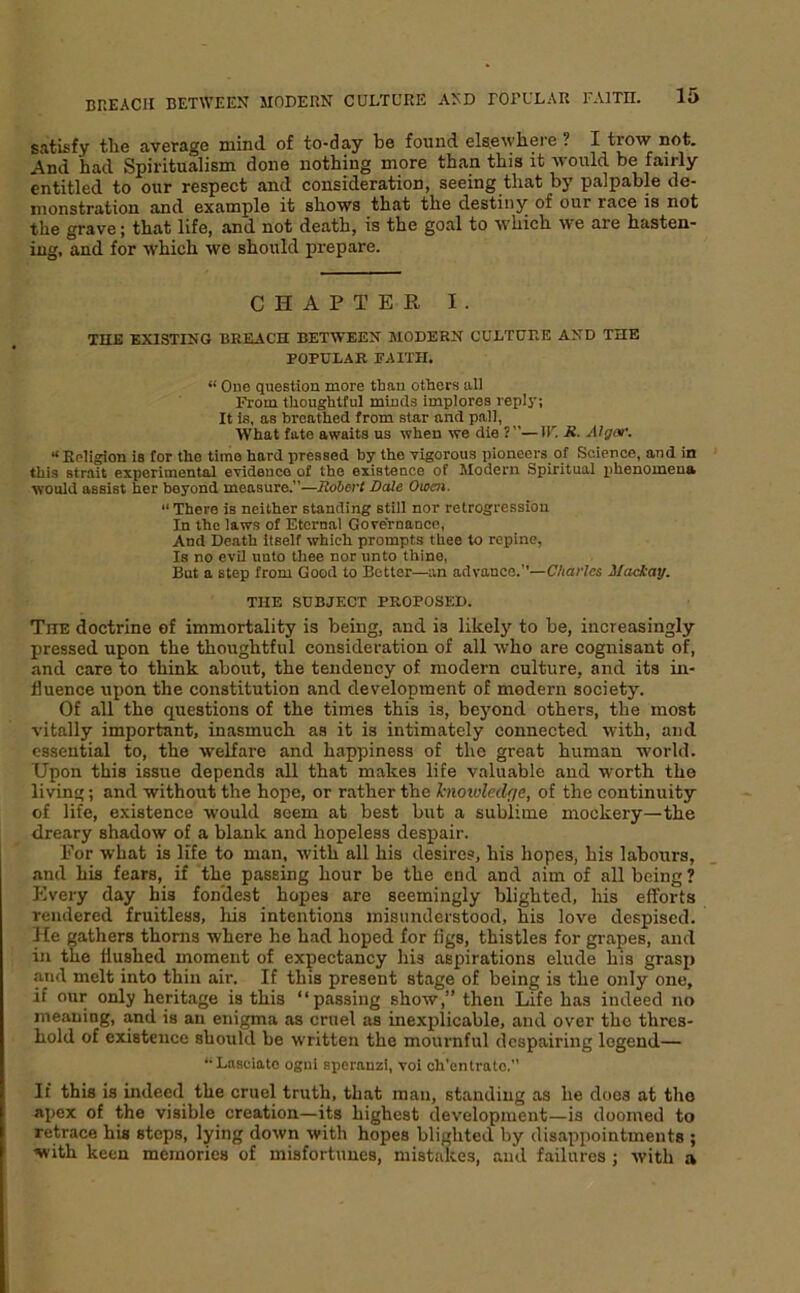 satisfy the average mind of to-day be found els.ewhere ? I trow not. And had Spiritualism done nothing more than this it 'vvould be fairly entitled to our respect and consideration, seeing that by palpable de- monstration and example it shows that the destiny of our race is not the grave; that life, and not death, is the goal to which we are hasten- ing, and for which we should prepare. CHAPTEE I. THE EXISTING BREACH BETWEEN MODERN CULTURE AND THE POPULAR FAITH. “ One queetion more than others all From thoughtful minds implores reply; It is, as breathed from star and pall, What fate awaits us when we die ?”—IF. E. Algof. “Religion is for the time hard pressed by the vigorous pioneers of Science, and in this strait experimental evidence of the existence of Modern Spiritual i)henomena would assist her beyond measure.”—liobert Dale Owen. “ There is neither standing still nor retrogression In the laws of Eternal Governance, And Death Itself which prompts thee to repine, la no evU unto thee nor unto thine. But a step from Good to Better—an advance.”—C/iar/cs Maekay. THE SUBJECT PROPOSED. The doctrine of immortality is being, and is likely to be, increasingly pressed upon the thoughtful consideration of all who are cognisant of, and care to think about, the tendency of modern culture, and its in- fluence upon the constitution and development of modern society. Of all the questions of the times this is, beyond others, the most vitally important, inasmuch as it is intimately connected with, and essential to, the welfare and happiness of the great human world. Upon this issue depends all that makes life valuable and worth the living; and without the hope, or rather the hiowledf/e, of the continuity of life, existence would seem at best but a sublime mockery—the dreary shadow of a blank and hopeless despair. For what is life to man, with all his desires, his hopes, his labours, and his fears, if the passing hour be the end and aim of all being ? Every day his fon'dest hopes are seemingly blighted, his efforts rendered fruitless, liis intentions misunderstood, his love despised. He gathers thorns where he had hoped for figs, thistles for grapes, and in the flushed moment of expectancy his aspirations elude his grasp and melt into thin air. If this present stage of being is the only one, if our only heritage is this “passing show,” then Life has indeed no meaning, and is an enigma as cruel as inexplicable, and over the thres- hold of existence should be written the mournful despairing legend— ‘•Lasciato ogui sperauzi, voi ch'entrato. If this is indeed the cruel truth, that man, standing as he does at the apex of the visible creation—its highest development—is doomed to retrace his steps, lying down with hopes blighted by disappointments ; with keen memories of misfortunes, mistakes, and failures ; with a