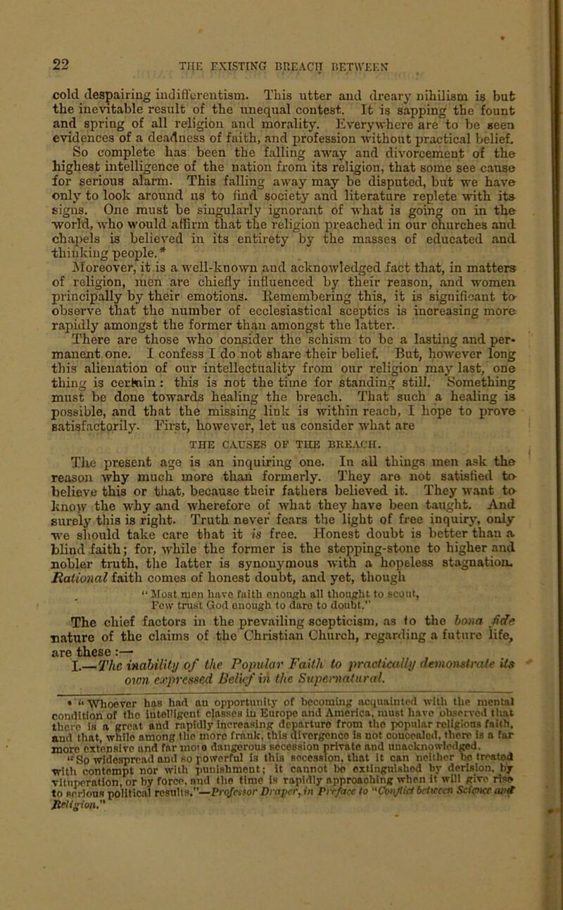 cold despairing iudift'erentism. This utter and dreary nihilism is but the inevitable result of the unequal contest. It is sapping the fount and spring of all religion and morality. Everywhere are to be seen evidences of a deadness of faith, and profession without irractical belief. So complete has been the falling away and divorcement of the highest intelligence of the nation from its religion, that some see cause for serious alarm. This falling away may be disputed, but we have only to look around us to find society and literature replete with ita signs. One must be singularly ignorant of what is going on in the world, who would affirm that the religion preached in our churches and chaiiels is believed in its entirety by the masses of educated and thinking people. * iNIoreover, it is a well-known and acknowledged fact that, in matters of religion, men are chiefly influenced by their reason, and women principally by their emotions, llemembering this, it is significant to observe that the number of ecclesiastical sceptics is increasing more rapidly amongst the former than amongst the latter. There are those who consider the schism to be a lasting and per- manent one. I confess I do not share their belief. But, however long this alienation of our intellectuality from our religion may last, one thing is certain : this is not the time for standing still. Something must be done towards healing the breach. That such a healing is possible, and that the missing link is within reach, I hope to prove satisfactorily. Eirst, however, let irs consider what are THE CAUSES OF THE BREACH. The present age is an inquiring one. In all things men ask the reason why much more than formerly. They are not satisfied to- believe this or that, because their fathers believed it. They want to kno>v the why and wherefore of what they have been taught. And surely this is right. Truth never fears the light of free inquiry, only we should take care that it is free. Honest doubt is better th.an a blind faith; for, while the former is the stepping-stone to higher and nobler truth, the latter is synonj'raous with a hopeless stagnation. Rational faith comes of honest doubt, and yet, though “ Most men have faith enough all thought to scout. Few trust God enough to daro to doubt.” The chief factors in the prevailing scepticism, as fo the hona fide nature of the claims of the Christi.an Church, regarding a future life, are these:— I.—fhe inability of the Popular Faith to practically demonstrate its own expressed Beluf hi the Supernatural. • “Whoever has had au opportunity of becoming nciiuainted with the mental condition of the intelligent classes in Europe and America, must have ohservctl that there is a great and rapidly increasing departure from the popular religions faith, and that, while among the more frank, this dlvcrgenoo is not coucenlod, there Is a far more extensive and far moio dangerous secession private and unacknowledged. “ So widespread and so powerful is this secession, that it can neither bo treated with contempt nor with punishment; it cannot bo extinguished by derision, by vituperation, or by force, and the time is rapidly approaching when it will give rise to serious political results.—PrQ/WJor Draper, in Preface to “Conjtid bcUcccn Science ant migion.