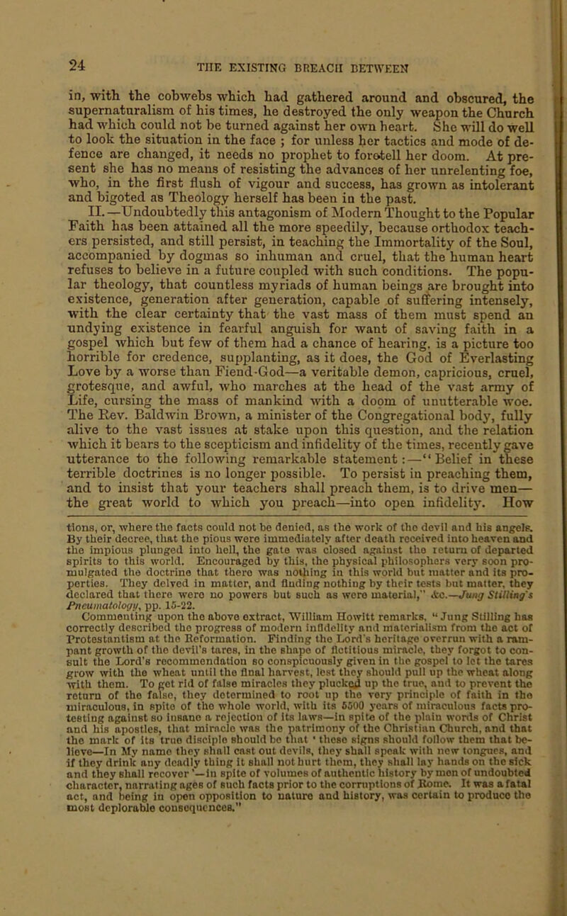 in, witli the cobwebs which had gathered around and obscured, the supernaturalism of his times, he destroyed the only weapon the Church had which could not be turned against her own heart. She will do well to look the situation in the face ; for unless her tactics and mode of de- fence are changed, it needs no prophet to foretell her doom. At pre- sent she has no means of resisting the advances of her unrelenting foe, who, in the first flush of vigour and success, has grown as intolerant and bigoted as Theology herself has been in the past. II. —Undoubtedly this antagonism of Modern Thought to the Popular Faith has been attained all the more speedily, because orthodox teach- ers persisted, and still persist, in teaching the Immortality of the Soul, accompanied by dogmas so inhuman and cruel, that the human heart refuses to believe in a future coupled with such conditions. The popu- lar theology, that countless myriads of human beings are brought into existence, generation after generation, capable of suffering intensely, with the clear certainty that the vast mass of them must spend an undying existence in fearful anguish for want of saving faith in a gospel which but few of them had a chance of hearing, is a picture too horrible for credence, supplanting, as it does, the God of Everlasting Love by a worse than Fiend-God—a veritable demon, capricious, cruel, grotesque, and awful, w'ho marches at the head of the vast army of Life, cursing the mass of mankind with a doom of unutterable woe. The Fev. Baldwin Brown, a minister of the Congregational body, fully alive to the vast issues at stake upon this question, and the relation which it bears to the scepticism and infidelity of the times, recently gave utterance to the following remarkable statement:—“Belief in these terrible doctrines is no longer possible. To persist in preaching them, and to insist that your teachers shall preach them, is to drive men— the great world to which you preach—into open infidelity. How tlons, or, where the facts could not bo denied, as the work of the devil and his angels. By their decree, that the pious were immediately after death received into heaven and the impious plunged into hell, the gate was closed against the return of departed spirits to this world. Encouraged by this, the physical philosophers very soon pro- mulgated the doctrine that there was nothing in this world but matter and its pro- perties. They delved in matter, and finding nothing by their tests but matter, they declared that there were no powers but such as wore material,” &c.—Jung Stilling's Pneumatologi/, pp. 15-22. Commenting upon the above extract, William Howitt remarks, “ Jung Stilling has correctly described the progress of modern infldellty and materialism from the act of Protestantism at the Reformation. Finding the Lord's heritage overrun with a ram- pant growth of the devil’s tares, in the shape of fictitious miracle, they forgot to con- sult the Lord’s recommendation so conspicuously given in the gospel to lot the tares grow with the wheat until the final harvest, lest they should pull up the wheat along with them. To get rid of false miracles they plucked up the true, and to prevent the return of the false, they determined to root up the very principle of faith in the miraculous, in spite of the whole world, with its 6500 years of miraculous facta pro- testing against so Insane a rejection of its laws—in spite of the plain wonls of Christ and his opostles, that miracle was the patrimony of the Christian Church, and that the mark of its true disciple should be that • these signs should follow them that be- lieve—In My name they shall cast out devils, they shall speak with new longues, and if they drink any deadly thing it shall not hurt them, they shall lay hands on the sick and they shall recover ’—in spite of volumes of authentic history by men of undoubted character, narrating ages of such facts prior to the corruptions of Rome. It was afatal act, and being in open opposition to nature and history, was certain to produce the most deplorable consequences.