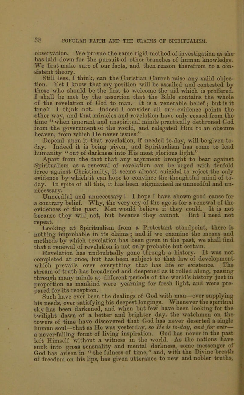 observation. We pursue the same rigid method of investigation as she- has laid down for the pursuit of other branches of human knowledge. We first make sure of our facts, and then reason therefrom to a con- sistent theory. Still less, I think, can the Christian Church raise any valid ohjec- tion. Yet I know that my position will be assailed and contested by those who should be the first to welcome the aid which is proffered. I shall be met by the assertion that the Bible contains the whole of the revelation of God to man. It is a venerable belief; but is it true? I think not. Indeed I consider aU our evidence points the other way, and that miracles and revelation have only ceased from the time “when ignorant and unspiritual minds practically dethroned God from the government of the world, and relegated Him to an obscure heaven, from which He never issues.” Depend upon it that revelation, if needed to-day, will be given to- day. Indeed it is being given, and Spiritualism has come to lead humanity “out of darkness into His most glorious light.” Apart from the fact that any argument brought to bear against Spiritualism as a renewal of revelation can be urged with tenfold force against Christianity, it seems almost suicidal to reject the only evidence by which it can hope to convince the thoughtful mind of to- day. In spite of all this, it has been stigmatised as unneedful and un- necessary. Unneedful and unnecessary ! I hope I have shown good cause for a contrary belief. Why, the very cry of the age is for a renewal of the evidences of the past. Men would believe if they could. It is not because they will not, but because they cannot. But I need not repeat. Looking at Spiritualism from a Protestant standpoint, there is nothing improbable in its claims; and if we examine the means and methods by which revelation has been given in the past, we shall find that a renewal of revelation is not only probable but certain. Revelation has undoubtedly gone through a history. It was not completed at once, but has been subject to that law of development which prevails over everything that has life or existence. The stream of truth has broadened and deepened as it rolled along, passing through many minds at different periods of the world’s history just in proportion as mankind were yearning for fresh light, and were pre- pared for its reception. Such have ever been the dealings of God with man—ever supplying his needs, ever satisfying his deepest longings. Whenever the spiritual sky has been darkened, and when but few have been looking for the twilight davm of a better and brighter day, the Wivtchmen on the towers of time have discovered tliat God has never deserted a single human soul—that as Ho was yesterday, so He is to-day, and for ever— a never-failing fount of living inspiration. God has never in the past left Himself without a witness in the world. As the nations have sunk into gross sensuality and mental darkness, some messenger of God has arisen in “ the fulness of time,” and, with tho Divine breath of freedom on his lips, has given utterance to new and nobler truths.