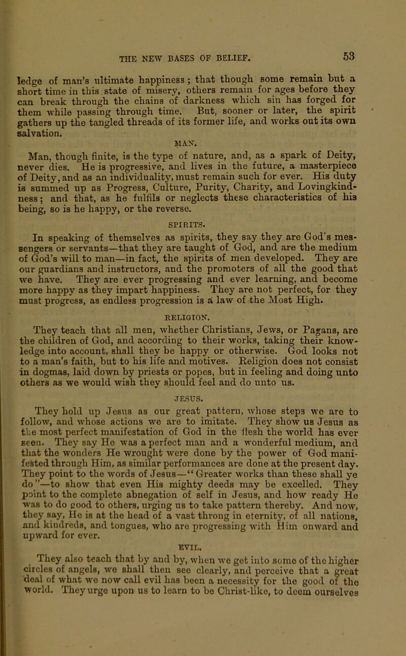 63 ledge of man’s iiltimate happiness; that though some remain but a short time in this state of misery, others remain for ages before they can break through the chains of darkness which sin has forged for them while passing through time. But, sooner or later, the spirit gathers up the tangled threads of its former life, and works out its own salvation. MAN. Man, though finite, is the type of nature, and, as a spark of Deity, never dies. He is progressive, and lives in the future, a masterpiece of Deity, and as an individuality, must remain such for ever. His duty is summed up as Progress, Culture, Purity, Charity, and Lovingkind- ness; and that, as he fulfils or neglects these characteristics of his being, so is he happy, or the reverse. SPIRITS. In speaking of themselves as spirits, they say they are God’s mes- sengers or servants—that they are taught of God, and are the medium of God’s will to man—in fact, the spirits of men developed. They are our guardians and instructors, and the promoters of all the good that we have. They are ever progressing and ever learning, and become more happy as they impart happiness. They are not perfect, for they must progress, as endless progression is a law of the Most High. RELIOION. They teach that all men, whether Christians, Jews, or Pagans, are the children of God, and according to their works, taking their know- ledge into account, shall they be happy or otherwise. God looks not to a man’s faith, but to his life and motives. Religion does not consist in dogmas, laid down by priests or popes, but in feeling and doing unto others as we would wish they should feel and do unto us. JESUS. They hold up Jesus as our great pattern, whose steps we are to follow, and whose actions we are to imitate. They show us Jesus as the most perfect manifestation of God in the llesh the world has ever seen. They say He was a perfect man and a wonderful medium, and that the wonders He wrought were done by the power of God mani- fested through Him, as similar performances are done at the present day. They point to the words of Jesus—“ Greater works than these shall ye do”—to show that even His mighty deeds may be excelled. They point to the complete abnegation of self in Jesus, and how ready He was to do good to others, urging us to take pattern thereby. And now, they say. He is at the head of a vast throng in eternity, of all nations, and kindreds, and tongues, who are progressing with Him onward and upward for ever. EVIL, They also teach that by and by, when we get into some of the higher circles of angels, we shall then see clearly, and perceive that a great deal of what we now call evil has been a necessity for the good of the world. They urge upon us to learn to be Christ-like, to deem ourselves