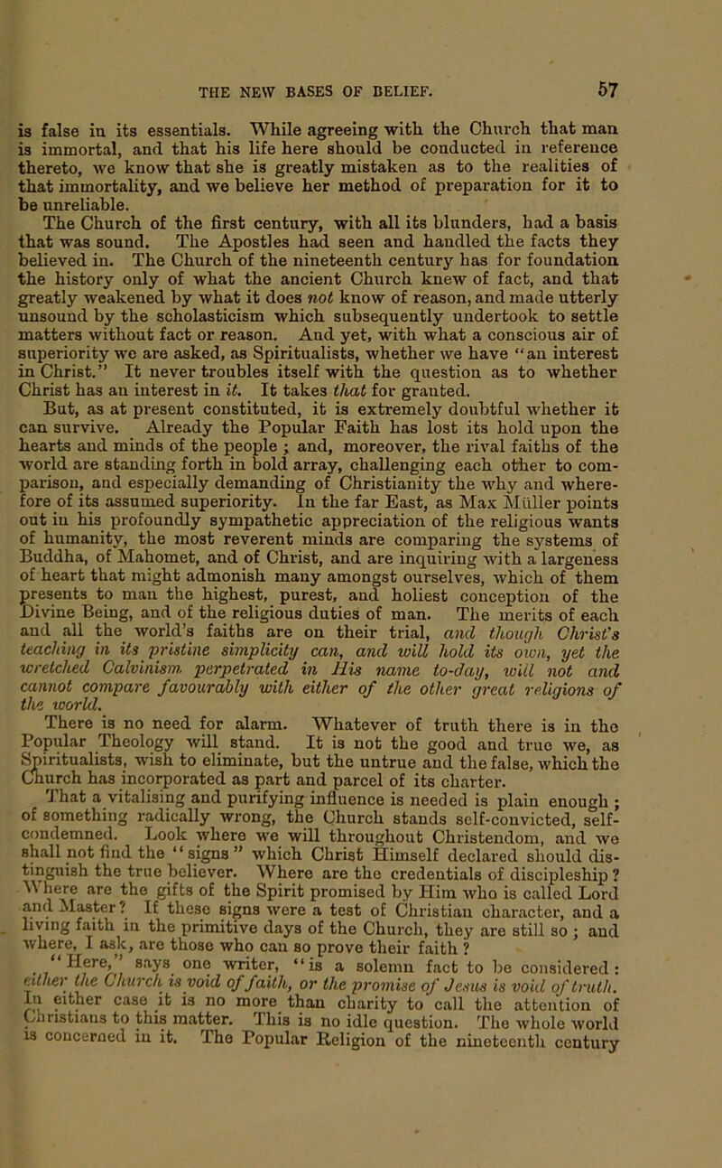 is false in its essentials. While agreeing with the Church that man is immortal, and that his life here should be conducted in reference thereto, we know that she is greatly mistaken as to the realities of that immortality, and wo believe her method of preparation for it to be unreliable. The Church of the first century, with all its blunders, had a basis that was sound. The Apostles had seen and handled the facts they believed in. The Church of the nineteenth centurj’' has for foundation the history only of what the ancient Church knew of fact, and that greatly weakened by what it does not know of reason, and made utterly unsound by the scholasticism which subsequently undertook to settle matters without fact or reason. And yet, with what a conscious air of superiority we are asked, as Spiritualists, whether we have “an interest in Christ.” It never troubles itself with the question as to whether Christ has an interest in it. It takes that for granted. But, as at present constituted, it is extremely doubtful whether it can survive. Already the Popular Faith has lost its hold upon the hearts and minds of the people ; and, moreover, the rival faiths of the world are standing forth in bold array, challenging each otiier to com- parison, and especially demanding of Christianity the why and where- fore of its assumed superiority. In the far East, as Max Mtlller points out in his profoundly sympathetic appreciation of the religious wants of humanity, the most reverent minds are comparing the systems of Buddha, of Mahomet, and of Christ, and are inquiring with a largeness of heart that might admonish many amongst ourselves, which of them presents to man the highest, purest, and holiest conception of the Divine Being, and of the religious duties of man. The merits of each and all the world’s faiths are on their trial, and though Christ's teaching in its pristine simplicity can, and will hold its own, yet the wretched Calvinism, perpetrated in His name to-day, will not and cannot compare favourably with either of the other great religions of the world. There is no need for alarm. Whatever of truth there is in the Popidar Theology will stand. It is not the good and true we, as ^iritualists, wish to eliminate, but the untrue and the false, which the Church has incorporated as part and parcel of its charter. That a vitalising and purifying influence is needed is plain enough ; of something radically wrong, the Church stands self-convicted, self- condemned. Look where we will throughout Christendom, and we shall not find the “signs” which Christ Himself declared should dis- tinguish the true believer. Where are the credentials of discipleship ? M here are the gifts of the Spirit promised by Him who is called Lord and Master ? If these signs were a test of Christian character, and a living faith in the primitive days of the Church, they are still so ; and where, I ask, are those who can so prove their faith ? ** H®re, ’ says one writer, “is a solemn fact to be considered: either the Church is void of faith, or the promise of Jesus is void of truth. In either case it is no more^ than charity to call the attention of Christians to this matter. This is no idle question. The whole world 13 concerned in it. The Popular Religion of the nineteenth century