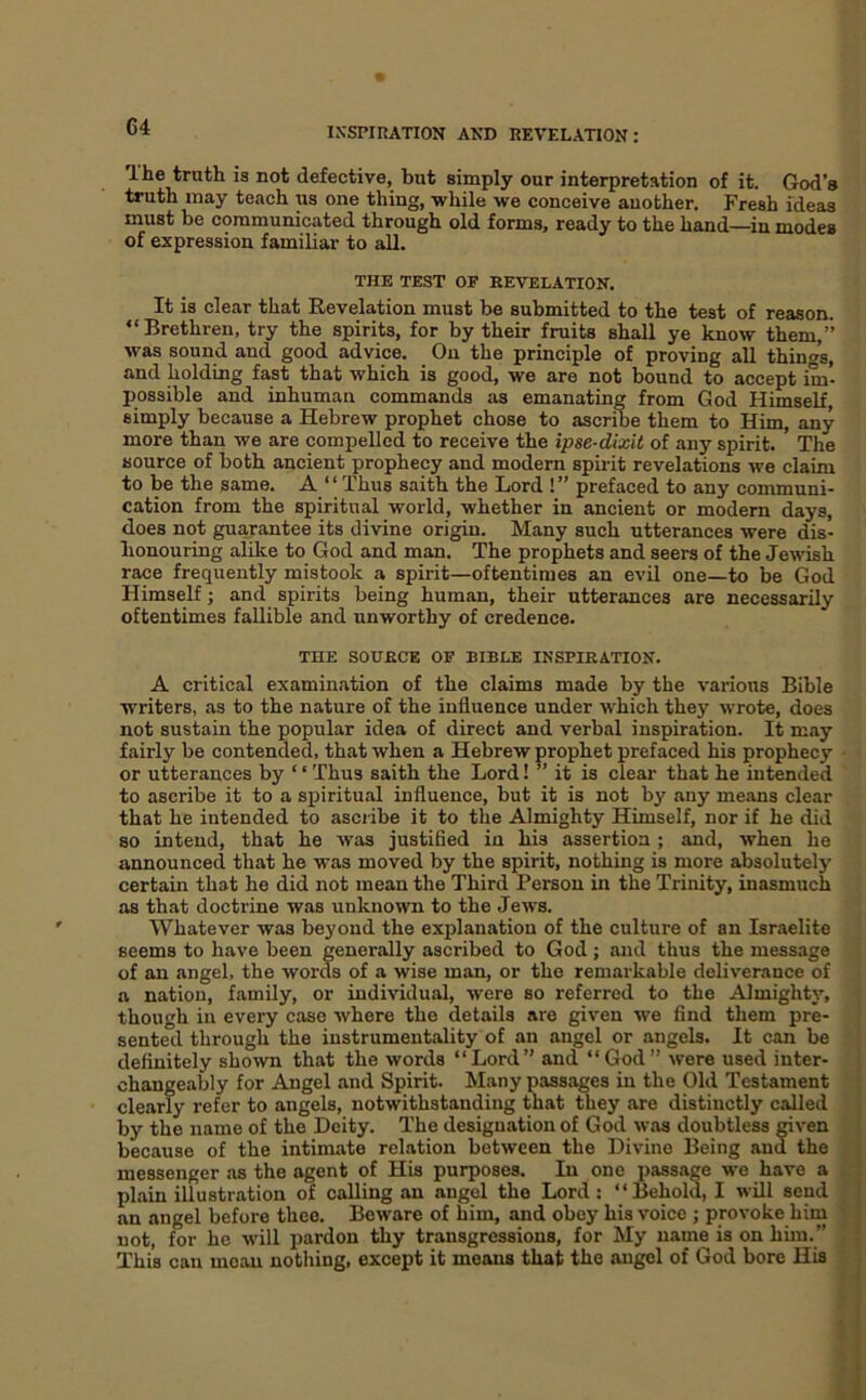 C4 The truth is not defective, but simply our interpretation of it. God’s truth may teach us one thing, while we conceive another. Fresh ideas must be communicated through old forms, ready to the hand in modes of expression familiar to all. THE TEST OF REVELATION. It is clear that Revelation must be submitted to the test of reason. “Brethren, try the spirits, for by their fruits shall ye know them,” was sound and good advice. On the principle of proving all thing's, and holding fast that which is good, we are not bound to accept im- possible and inhuman commands as emanating from God Himself, simply because a Hebrew prophet chose to ascribe them to Him, any more than we are compelled to receive the ipse-dixit of any spirit. The source of both ancient prophecy and modern spirit revelations we claim to be the same. A “Thus saith the Lord !” prefaced to any communi- cation from the spiritual world, whether in ancient or modern days, does not guarantee its divine origin. Many such utterances were dis- honouring alike to God and man. The prophets and seers of the Jewish race frequently mistook a spirit—oftentimes an evil one—to be God Himself; and spirits being human, their utterances are necessarily oftentimes fallible and unworthy of credence. THE SOURCE OF BIBLE INSPIRATION. A critical examination of the claims made by the vai'ious Bible writers, as to the nature of the influence under which they wrote, does not sustain the popular idea of direct and verbal inspiration. It may fairly be contended, that when a Hebrew prophet prefaced his prophecy or utterances by ‘ ‘ Thus saith the Lord! ’’ it is clear that he intended to ascribe it to a spiritual influence, but it is not by any means clear that he intended to ascribe it to the Almighty Himself, nor if he did so intend, that he was justified in his assertion ; and, when he announced that he was moved by the spirit, nothing is more absolutely certain that he did not mean the Third Person in the Trinity, inasmuch as that doctrine was unknown to the Jews. Whatever was beyond the explanation of the culture of an Israelite seems to have been generally ascribed to God; and thus the message of an angel, the words of a wise man, or the remarkable deliverance of a nation, family, or individual, were so referred to the Almightj’-, though in every case where the details are given we find them pre- sented through the instrumentality of an angel or angels. It can be definitely shown that the words “Lord” and “God” were used inter- changeably for Angel and Spirit. Many passages in the Old Testament clearly refer to angels, notwithstanding that they are distinctly called by the name of the Deity. The designation of God was doubtless mven because of the intimate relation between the Divine Being and the messenger .as the agent of His purposes. In one pass.age we have a plain illustration of calling an angel the Lord : “Behold, I will send an angel before thee. Beware of him, and obey his voice ; provoke him not, for he will pardon thy transgressions, for My name is on him.” This can moan nothing, except it means that the angel of God bore His