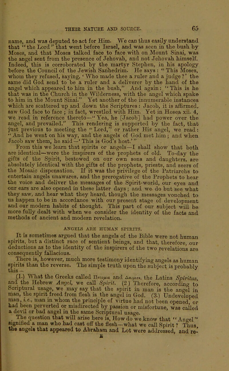 name, and was deputed to act for Him. We can thus easily understand that “ the Lord ” that went before Israel, and was seen in the bush by Moses, and that Moses talked face to face with on Mount Sinai, was the angel sent from the presence of Jehovah, and not Jehovah himself. Indeed, this is corroborated by the martyr Stephen, in his apology before the Council of the Jewish Sanhedrim. He says : “ This Moses, whom they refused, saying, ‘ Who made thee a ruler and a judge ? ’ the same did God send to be a ruler and a deliverer by the hand of the angel which appeared to him in the bush,” And again: “This is he that was in the Church in the Wilderness, with the angel which spake to him in the Mount Sinai.” Yet another of the innumerable instances which are scattered up and down the Scriptures : Jacob, it is affirmed, saw God face to face ; in fact, wrestled with Him. Yet in Hosea xii. 4, we read in reference thereto—*'Yea, he [Jacob] had power over the angel, and prevailed.” This rendering is supported by the fact, that just previous to meeting the “Lord,” or rather His angel, we read: “ And he went on his way, and the angels of God met him ; and when Jacob saw them, he said —‘ This is God’s host.’ ” From this we learn that spirits or angels—I shall show that both are identical—were the inspirers of the prophets of old. To-day the gifts of the Spirit, bestowed on our own sons and daughters, are absolutely identical with the gifts of the prophets, priests, and seers of the Mosaic dispensation. If it was the privilege of the Patriarchs to entertain angels unawares, and the prerogative of the Prophets to hear the voice and deliver the messages of the Spirit-world, our eyes and our ears are also opened in these latter days ; and we- do but see what they saw, and hear what they heard, though the messages vouched to us happen to be in accordance with our present stage of development and our modern habits of thought. This part of our subject will be more fully dealt with when we consider the identity of the facts and methods of ancient and modern revelation. ANGELS ARE HUMAN SPIRITS. It is sometimes argued that the angels of the Bible were not human spirits, but a distinct race of sentient beings, and that, therefore our deductions as to the identity of the inspirers of the two revelations are consequently fallacious. There is, however, much more testimony identifying angels as human spirits than the reverse. The simple truth upon the subject is probably (1-) What the Greeks called and the Latins Spiriius, and the Hebrew Aitrjel, we call Spirit. (2 ) Therefore, according to Scriptural usage, we may say that the spirit in man is the angel in man, the spirit freed from flesh is the angel in God. (.3.) Undeveloped man i.e., man in whom the principle of virtue had not been opened or had been perverted or misdirected by passion or misfortune, Avas called a devil or bad angel in the same Scriptural usage. The question that will arise here is. How do ive knoiv that “Angel ” signified a man who had cast off the flesh—what Ave call Spirit ’ Thus the angels that appeared to Abraham and Lot were addressed, aud re-