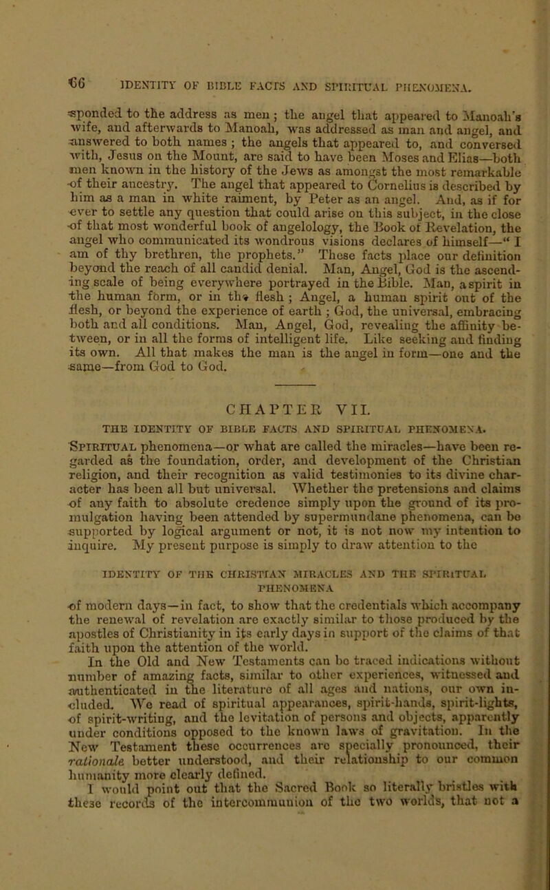 €6 «ponded to tlie address as men ; tlie angel that appeared to Alanoali's wife, and afterwards to Manoali, was addressed as man and angel, and ^inswered to both names ; the angels that appeared to, and conversed with, Jesus on the Mount, are said to have been Moses and Elias—both men known in the history of the Jews as amongst the most remarkable ■of their ancestry. The angel that appeared to Cornelius is described by him as a man in white raiment, by Peter as an angel. And, as if for ever to settle any question that could arise on this subject, in the close •of that most wonderful book of angelology, the Book of llevelation, the angel who communicated its wondrous visions declares of himself—“ I am of thy brethren, the prophets. ” These facts place our dehnition beyond the reach of all candid denial. Man, Angel, God is the ascend- ing scale of being everywhere portrayed in the Bible. Man, a spirit in ■the human form, or in th» flesh ; Angel, a human spirit out of the flesh, or beyond the experience of earth ; God, the universal, embracing both and all conditions. Man, Angel, God, revealing the affinity be- tween, or in all the forms of intelligent life. Like seeking and finding its own. All that makes the man is the angel in form—one and the ■same—from God to God. CHAPTER VII. THE IDENTITY OF BIBLE FACTS AND SPIRITUAL PHENOMENA. Spiritual phenomena—or what are called the miracles—have been re- garded as the foundation, order, and development of the Christian religion, and their recognition as valid testimonies to its divine char- acter has been all but universal. Whether the pretensions and claims -of any faith to absolute credence simply upon the ground of its pro- mulgation having been attended by supermundane phenomena, can bo supported by logical argument or not, it is not now my intention to inquire. My present purpose is simply to draw attention to the IDENTrn' OF THE CHRLSTIAN MIRACLES AND THE SPIP.lTUAL PHENOMENA ■of modern days—in fact, to show that the credentials which accompany the renewal of revelation are exactly similar to those produced by the apostles of Christianity in its early days in support of the claims of that faith upon the attention of the world. In the Old and New Testaments can bo traced indications without number of amazing facts, similar to other experiences, witnessed and authenticated in the literature of all .ages and nations, our own in- cluded. We read of spiritual appearances, spirit-hands, spirit-lights, of spirit-writing, and the levitation of persons and objects, apparently under conditions opposed to the known laws of gravitation. In the New Testament these occurrences .arc specially pronounced, their rationale better understood, and their relationship to our common lium.anity more clearly defined. I would point out that the Sacred Bonk so literally brisGes with these records of the intercommunion of the two worlds, that not a