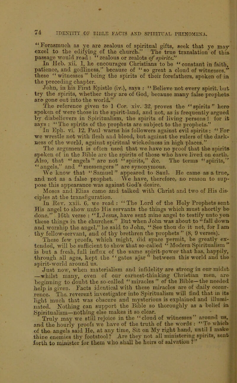 “Forasmuch as j-e are zealous of spiritual gifts, seek that ye may excel to the edifying of the church.” The true translation of this- passage -would read : “ zealous or zealots of spirits. In Heb. xii. 1, he encourages Christians to be “ constant in faith, patience, and godliness,” because of “so great a eloud of witnesses.” these “witnesses” being the spirits of their forefathers, spoken of in the preceding chapter. John, in his First h'.pistle (iv.), says : “ Believe not every spirit, but try the spirits, whether they are of God, because many false prophets aifr gone out into the world.” The reference given to 1 Cor. xiv. 32, proves the “spirits” here spoken of were those in the spirit-land, and not, as is frequently argued by disbelievers in Spiritualism, the spirits of living persons ! for it says : “ The spirits of the prophets are subject to the prophets.” In Eph. vi. 12, Paul warns his followers against evil spirits : “ For we wrestle not with Hesh and blood, but against the rulers of the dark- ness of the world, against spiritual wickedness in high places.” The argument is often used that we have no proof that the spirits spoken of in the Bible are the spirits of those who have lived on earth. Also, that “angels” are not “spirits,” &c. The terms “spirits,” “angels,” and “messengers” are synonymous. We know that “Samuel” appeared to Saul. He came as a true,, and not as a false prophet. We have, therefore, no reason to sup- Ijose this appearance was against God’s desire. Moses and Elias came and talked with Christ and two of His dis- cq)les at the transfiguration. In Rev. xxii. 6, we read: “The Lord of the Hoi j'Prophets sent His angel to show unto His servants the things which must shortly bo- done.” 16th verse : “I, Jesus, have sent mine angel to testify unto yon these things in the churches.” But when John was about to “fall down and worship the angel,” lie said to John, “ See thou do it not, for I am thy fellow-servant, and of thy brethren the prophets ” (8, 9 verses). These few proofs, which might, did space permit, be greatly ex- tended, will be sufficient to show that so-called “ hlodern Spiritualism”' is but a fresh, full influx of the same spirit-power that has, happily, through all ages, kept the ‘ ‘ gates ajar ” between this world and the spirit-world around us. Just now, when materialism and infidelit}’’are strong in our midst —whilst many, even of our earnest-thinking Christian men, are beginning to doubt the so-called “ miracles ” of the Bible—the needed heliJ is given. Facts identical with these miracles are of daily occur- rence. The. reverent investigator into Spiritualism will find that in its light much that was obscure and mysterious is explained and illumi- nated. Nothing can support the Bible so thoroughly as a belief in Spiritualism—nothing else makes it so clear. Truly maj' we still rejoice in the “cloud of witnesses” around us, and the hourly proofs we have of the truth of the words ; “'To which of tho angels said He, at any time. Sit on My right hand, until I m.ike thine enemies thy footstool? Are they not all ministering spirits, sent forth to niLaiater'for them who shall be heirs of salvation ?”