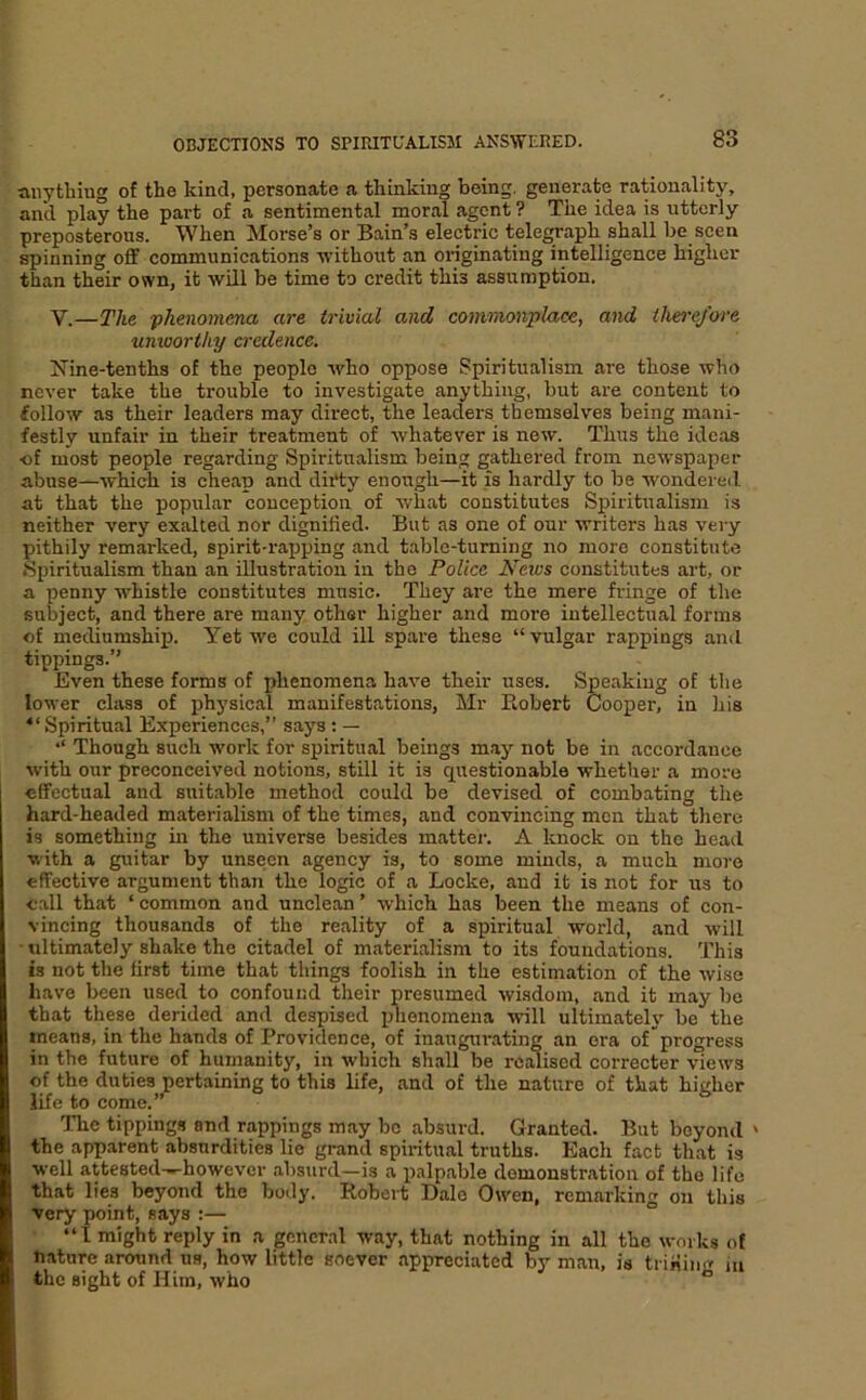 tinytliiug of the kind, personate a thinking being, generate rationality, and play the part of a sentimental moral agent ? The idea is utterly preposterous. When Morse’s or Bain’s electric telegraph shall he seen spinning off communications -without an originating intelligence higher than their osvn, it will be time to credit this assumption. V.—The phenomena are trivial and commonplace, and thei-ej’ore unworthy credence. Nine-tenths of the people who oppose Spiritualism are those who never take the trouble to investigate anything, but are content to follow as their leaders may direct, the leaders themselves being mani- festly unfair in their treatment of whatever is new. Thus the ideas ■of most people regarding Spiritualism being gathered from newspaper abuse—which is cheap and dii'ty enough—it is hardly to be wondered at that the popular conception of what constitutes Spiritualism is neither very exalted nor dignified. But as one of our writers has very pithily remarked, spirit-rapping and table-turning no more constitute Spiritualism than an illustration in the Police News constitutes art, or a penny whistle constitutes music. They are the mere fringe of the subject, and there are many other higher and more intellectual forms of mediumship. Yet we could ill spare these “vulgar rappings and tippings.” Even these forms of phenomena have their uses. Speaking of the lower class of physical manifestations, Mr Pcobert Cooper, in his “ Spiritual Experiences,” says: — “ Though such work for spiritual beings may not be in accordance with our preconceived notions, still it is questionable whether a more effectual and suitable method could be devised of combating the hard-headed materialism of the times, and convincing men that there is something in the universe besides mattei'. A knock on the head with a guitar by unseen agency is, to some minds, a much more effective argument than the logic of a Locke, and it is not for ns to call that ‘ common and unclean ’ which has been the means of con- vincing thousands of the reality of a spiritual wordd, and will • ultimately shake the citadel of materialism to its foundations. This is not the first time that things foolish in the estimation of the wise have been used to confound their presumed wisdom, and it may be that these derided and despised phenomena will ultimately be the means, in the hands of Providence, of inaugui-ating an ora of progress in the future of humanity, in which shall be reidised corrector views of the duties pertaining to this life, and of the nature of that higher life to come.” The tippings and rappings may be absurd. Granted. But beyond ' the apparent absurdities lie grand spiritual truths. Each fact that is well attested-»-however absurd—is a palpable demonstration of the life that lies beyond the body. Robert Dale Owen, remarking on this very point, says :— “1 might reply in a general way, that nothing in all the works of nature around us, how little soever appreciated by man, is trining m the sight of Him, who