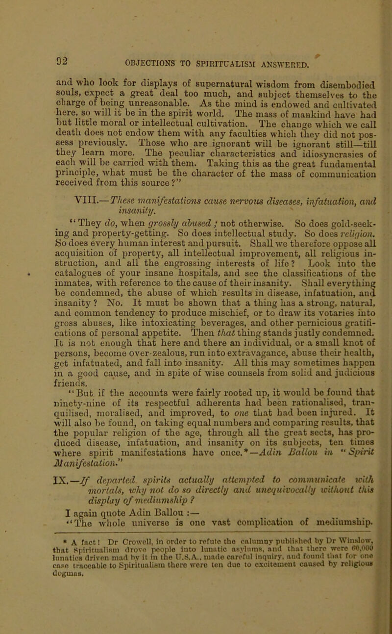 and who look for displays of supernatural wisdom from disembodied souls, expect a great deal too much, and subject themselves to the charge of being unreasonable. As the mind is endowed and cultivated here, so will it be in the spirit world. The mass of maukiud have had but little moral or intellectual cultivation. The change which we call death does not endow them with any faculties which they did not pos- sess previously. Those who are ignorant will be ignorant still—tUl they learn more. The peculiar characteristics and idiosyncrasies of each will be carried with them. Taking this as the great fundamental principle, what must be the character of the mass of communication received from this source?” VIII.— These manifestations cause nervous diseases, infatuation, and insanity. “ They do, when grossly abused ; not otherwise. So does gold-seek- ing and property-getting. So does intellectual study. So does religion. So does every human interest and pursuit. Shall we therefore oppose all acquisition of property, all intellectual improvement, all religious in- struction, and all the engrossing interests of life? Look into the catalogues of your insane hospitals, and see the classiiications of the inmates, with reference to the cause of their insanity. Shall everything be condemned, the abuse of which results in disease, infatuation, and insanity ? No. It must be shown that a thing has a strong, natural, and common tendency to produce mischief, or to draw its votaries into gross abuses, like intoxicating beverages, and other pernicious gratifi- cations of personal appetite. Then that thing stands justly condemned. It is not enough that here and there an individual, or a small knot of persons, become over-zealous, run into extravagance, abuse their health, get infatuated, and fall into insanity. All this may sometimes happen in a good cause, and in spite of wise counsels from solid and judicious friends. “But if the accounts were fairly rooted up, it would be found that ninety-nine of its respectful adherents had been rationalised, tran- quilised, moralised, and improved, to one that had been injured. It will also be found, on taking equal numbers and comparing results, that the popular religion of the age, through all the great sects, has pro- duced disease, infatuation, and insanity on its subjects, ten times where spirit manifestations have once.*—Adin Ballou in Spirit Manifestation.” IX.—If departed- spirits actually attempted to communicate tcilh mortals, why not do so directly and unequivocally without this display of mediumship ? I again quote Adin Ballou :— “The whole universe is one vast complication of mediumship. • A fact 1 Dr Crowell, in oriler to ivfute tho cnlumoy published by Dr VTinslow, that .'tpiritualiRm drove people into lunatic asylums, and that there were CO,000 lunatics driven mad by it in tho If.S.A., made careful inquiry, aud found that for one case traceable to SpiritualiBin there were ten due to excitement caused by religious dogmas.
