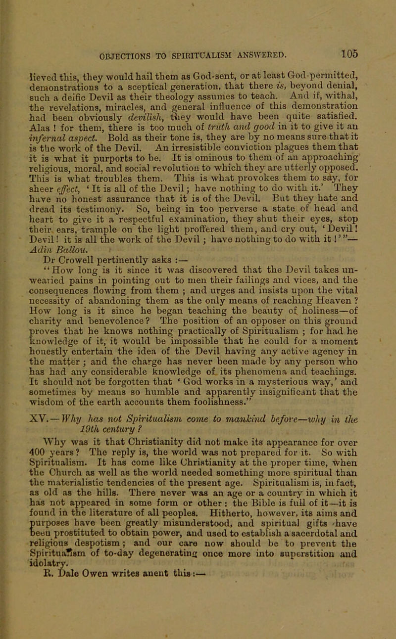 Heved this, they would hail them as God-sent, or at least God-permitted, demonstrations to a sceptical generation, that there is, beyond denial, such a deific Devil as their theology assumes to teach. And if, withal, the revelations, miracles, and general influence of this demonstration had been obviously devilish, they would have been quite satisfied. Alas ! for them, there is too much of truth and good in it to give it an hifernal aspect. Bold as their tone is, they are by no means sure that it is the work of the Devil. An irresistible conviction plagues them that it is what it purports to be. It is ominous to them of an approaching religious, mor^, and social revolution to which they are utterly opposed. This is what troubles them. This is what provokes them to sdy, for sheer effect, ‘ It is all of the Devil; have nothing to do with it.’ They have no honest assurance that it is of the Devil. But they hate and dread its testimony. So, being in too perverse a state of head and heart to give it a respectful examination, they shut their eyes, stop their ears, trample on the light proffered them, and ery out, ‘ Devil! Devil! it is all the work of the Devil; have nothing to do with it! ’ ”— Adiii Ballou. Dr Crowell pertinently asks :— “How long is it since it was discovered that the Devil takes un- wearied pains in pointing out to men their failings and vices, and the consequences flowing from them ; and urges and insists upon the vital necessity of abandoning them as the only means of reaching Heaven ’ How long is it since he began teaching the beauty of holiness—of charity and benevolence ? The position of an opposer on this ground proves that he knows nothing practically of Spiritualism ; for had he knowledge of it, it would be impossible that he could for a moment honestly entertain the idea of the Devil having any active agency in the matter ; and the charge has never been made by any person who has had any considerable knowledge of its phenomena and teachings. It should not be forgotten that ‘ God works in a mysterious way,’ and sometimes by means so humble and apparently insignificant that the wisdom of the earth accounts them foolishness.” XV.— Why has not Spiritualism come to mankind before—xvhy in the 19th century ? Why was it that Christianity did not make its appearance for over 400 years ? The reply is, the world was not prepared for it. So with Spiritualism. It has come like Christianity at the proper time, when the Church as well as the world needed something more spiritual than the materialistic tendencies of the present age. Spiritualism is, in fact, as old as the hills. There never was an age or a country in which it has not appeared in some form or other: the Bible is full of it—it is found in the literature of all peoples. Hitherto, however, its aims and furpoaes have been greatly misunderstood, and spiritual gifts -have eeu prostituted to obtain power, and used to establish a sacerdotal and religious despotism; and our care now should be to prevent the Spiritua^sm of to-day degenerating once more into superstition and idolatry. R. Dale Owen writes aueut this:—