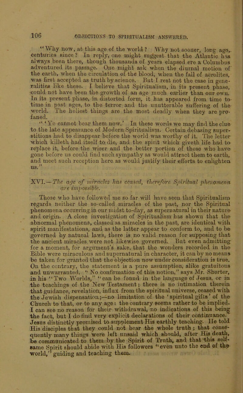 “Why now, at this age of the world ? Why not sooner, long ago,, centuries since ? In reply, one might suggest that the Atlantic has always been there, though thousands of years elapsed ere a Columbus adventured its passage. One might ask when the diurnal motion of the earth, when the circulation of the blood, when the fall of aerolites, was first accepted as truth by science. But I rest not the case in gene- ralities like these. I believe that Spiritualism, in its present phase, could not have been the gi-owth of an age much earlier than our own. In its present phase, in distorted form, it has appeared from time to time in past ages, to the terror and the unutterable suffering of the world. The holiest things are the most deadly when they are pro- faned. “ ‘ Yc cannot bear them now.’ In these words we may find the clue to the late appearance of Modern Spiritualism. Certain debasing super- stitions had to disappear before the world was worthy of it. The letter which killeth had itself to die, and the spirit which giveth life had to replace it, before the wiser and the better portion of those who have gone before us could find such sympathy as would attract them to earth, and meet such reception here, as would justify their efforts to enlighten us.” XVI. — The age of miracles has ceased, therefore Spiritual phenomena are impossible. Those M’ho have followed me so far will have seen that Spiritualism regards neither the so-called miracles of the past, nor the Spiritual phenomena occurring in our midst to-day, as supernatural in their nature and origin. A close investigation of Spiritualism has shown that the abnormal phenomena, classed as miracles in the past, are identical with spirit manifestations, and as the latter appear to conform to, and to be governed by natural laws, there is no valid reason for supposing that the ancient miracles were not likewise govenred.. But even admitting for a moment, for argument’s sake, that the wonders recorded in the Bible were miraculous and supernatural in character, it can by no means be taken for granted that the objection now under consideration is true. On the contrary, the statement is a pure assumption, alike gratuitous and unwarranted. *• No confirmation of this notion,” s.ays Mr. .Shorter, in his “Two Worlds,” “can be fonnd in the language of Jesus, or in the teachings of the New Testament; there is no intimation therein that guidance, revelation, influx from the spiritual universe, ceased with the Jewish dispensation;—no limitation of the ‘ spiritual gifts ’ of the Church to that, or to any age : the contrary seems rather to be implied. I can see no reason for their withdrawal, no indications of this being the fact, but I do find very explicit declarations of their continuance. Jesus distinctly promised to supplement His earthly teaching. He told His disciples that they could not be.ar the whole truth ; that conse- quently many things were left unsaid which should, after His death, he communicated to them by the .Spirit of Truth, and that this self- same Spirit should abide with His followers “ even unto the end of the world/* guiding and teaching them.