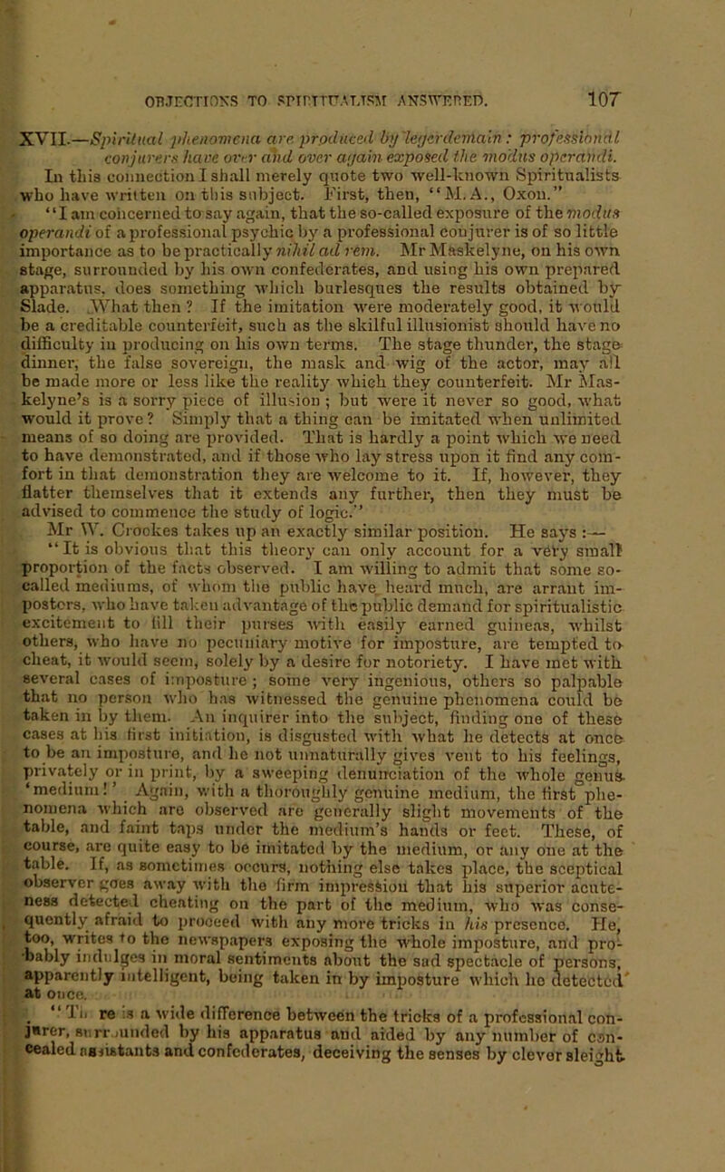 XVII.—Spiritml phenoviemi are prpdiiced by'leijerdernalv : professiondl conjurerx have over and over a/jain exposed the modus operandi. Li this comiectionlsiiall merely quote two well-known Spiritualists who have written on this subject. First, then, “M. A., Oxou.” ‘ ‘ I am concerned to say again, that the so-called exposure of the modus operandi of a professional psychic by a professional conjurer is of so little importance as to be practically nihil ad rem. Mr Mftskely ne, on his own stage, surrounded by his own confederates, and using his own prepared apparatus, does something ■which burlesques the results obtained by Slade. AVhat then ? If the imitation w^ere moderately good, it would be a creditable counterfeit, such as the skilful illusionist should have no difficulty in producing on his own terms. The stage thunder, the stag® dinner, the false sovereign, the mask and wig of the actor, may all be made more or less like the reality which they counterfeit. Mr Mas- kelyne’s is a sorry piece of illusion ; but were it never so good, •what would it prove ? Simply that a thing can be imitated when unlimited means of so doing are provided. That is hardly a point which we need to have demonstrated, and if those who lay stress upon it find any com- fort in that demonstration they are avelcome to it. If, however, they flatter themselves that it extends any further, then they must be advised to commence the study of logic. Mr W. Crookes takes up an exactly similar position. He says “It is obvious that this theory can only account for a vety small proportion of the facts observed. I am willing to admit that some so- called mediums, of whom the public have, heard much, are arrant im- postors, who have taken advantage of the public demand for spiritualistic excitement to fill their purses with easily earned guineas, ■whilst others, who have no pccuiiiary motive for imposture, are tempted to- cheat, it would seem, solely by a desire for notoriety. I have met ■u'ith several cases of imposture ; some very ingenious, others so palpable that no person who has witnessed the genuine phenomena could be taken in by them. An inquirer into the subject, finding one of these cases at his first initiation, is disgusted with what he detects at once to be an imposture, and he not unnaturally gives vent to his feelings, privately or in print, by a sweeping denunciation of the whole genus- ‘medium! ’ Again, with a thorouglily genuine medium, the first phe- nomena which are observed are generally slight movements of the table, and faint tai)s under the medium’s hands or feet. These, of course, are quite easy to be imitated by the medium, or any one at the table. If, as sometimes occurs, nothing else takes place, the sceptical observer goes away ■\vith the firm impression that his superior acute- ness detected cheating on the part of the medium, who ■\vas conse- quently afraid to proceed with any more tricks in his presence. He, too, writes to the newspapers exposing the whole imposture, and pro- •bably indulges in moral sentiments about the sad spectacle of persons, apparently intelligent, being taken in by imposture which ho detected' at once. _ “ llj re :s a wide diflerence between the tricks of a professional con- ]*rer, surr.ninded by his apparatus and aided by any number of con- cealed oBiistants and confederates, deceiving the senses by clever sleight-